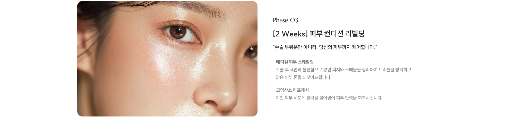 
        [Phase 03] [2 Weeks] 피부 컨디션 리빌딩, 수술 부위뿐만 아니라, 당신의 피부까지 케어합니다.
        [ 메디컬 피부 스케일링 · 수술 후 세안의 불편함으로 쌓인 피지와 노폐물을 정리하여 트러블을 방지하고 맑은 피부 톤을 되찾아드립니다.
        [ 고압산소 리프레시 ·    지친 피부 세포에 활력을 불어넣어 피부 탄력을 회복시킵니다.