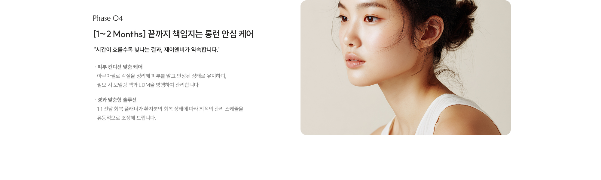 
        [Phase 04] [1~2 Months] 끝까지 책임지는 롱런 안심 케어. 시간이 흐를수록 빛나는 결과, 제이엔비가 약속합니다.
        [ 피부 컨디션 맞춤 케어 · 아쿠아필로 각질을 정리해 피부를 맑고 안정된 상태로 유지하며, 필요 시 모델링 팩과 LDM을 병행하여 관리합니다.
        [ 경과 맞춤형 솔루션 · 1:1 전담 회복 플래너가 환자분의 회복 상태에 따라 최적의 관리 스케줄을 유동적으로 조정해 드립니다.