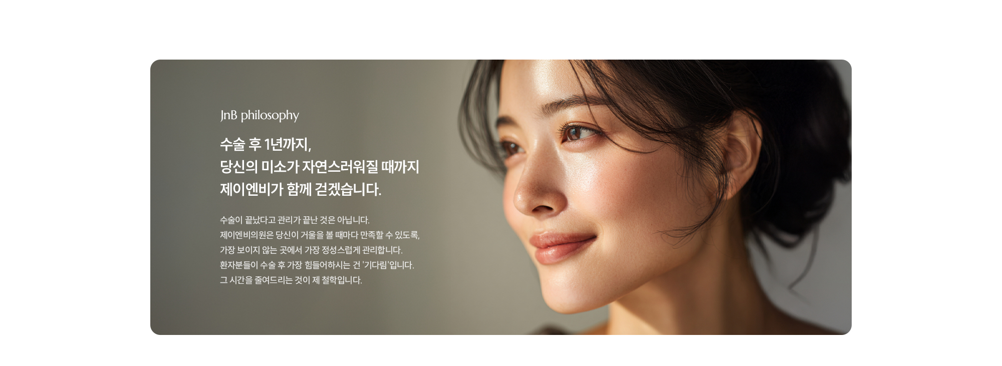  JnB philosophy 수술 후 1년까지,
        당신의 미소가 자연스러워질 때까지
        제이엔비가 함께 걷겠습니다.
        수술이 끝났다고 관리가 끝난 것은 아닙니다.
        제이엔비의원은 당신이 거울을 볼 때마다 만족할 수 있도록,
        가장 보이지 않는 곳에서 가장 정성스럽게 관리합니다.
        환자분들이 수술 후 가장 힘들어하시는 건 '기다림'입니다.
        그 시간을 줄여드리는 것이 제 철학입니다.
        