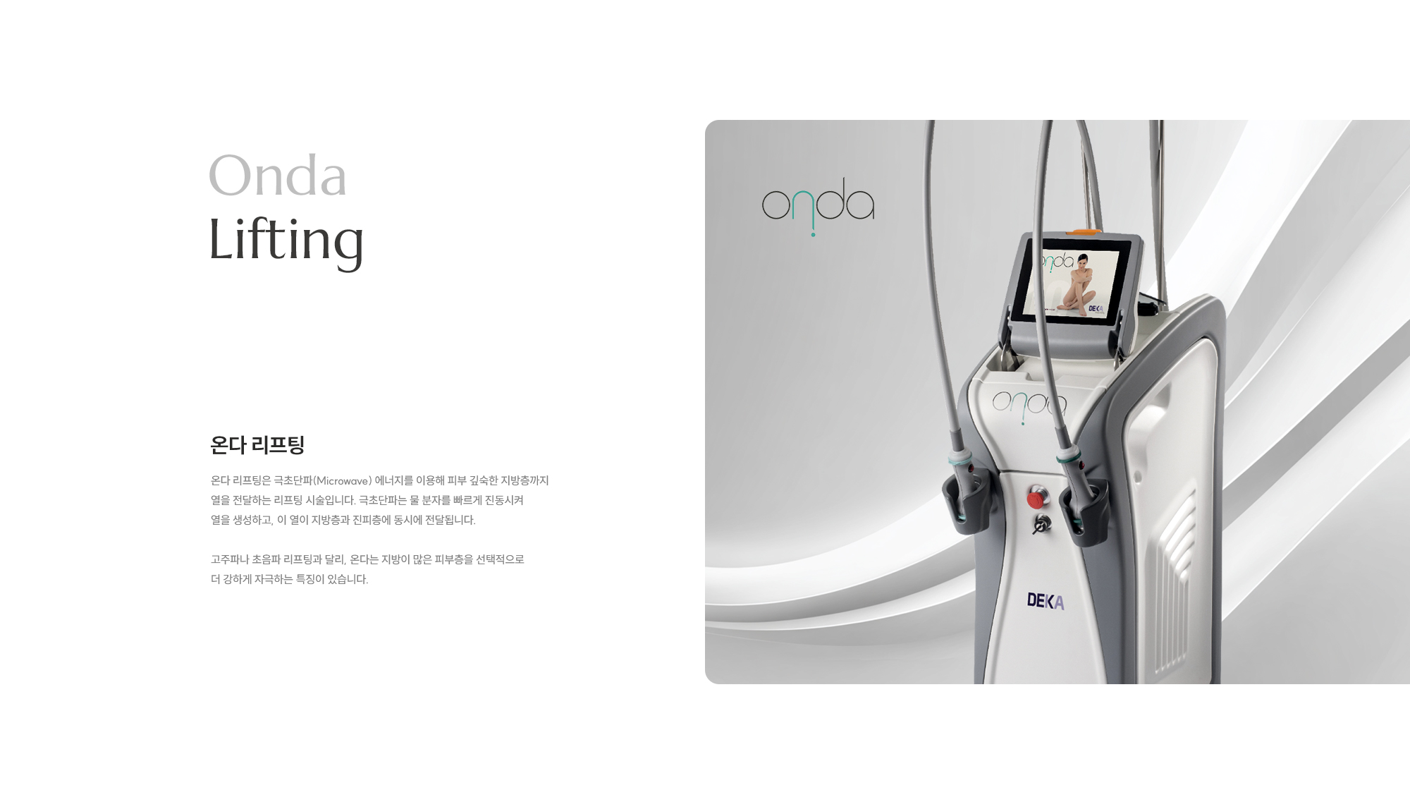 [Onda Lifting] 온다 리프팅은 극초단파(Microwave) 에너지를 이용해 피부 깊숙한 지방층까지 열을 전달하는 리프팅 시술입니다. 극초단파는 물 분자를 빠르게 진동시켜 열을 생성하고, 이 열이 지방층과 진피층에 동시에 전달됩니다. 고주파나 초음파 리프팅과 달리, 온다는 지방이 많은 피부층을 선택적으로 더 강하게 자극하는 특징이 있습니다.
