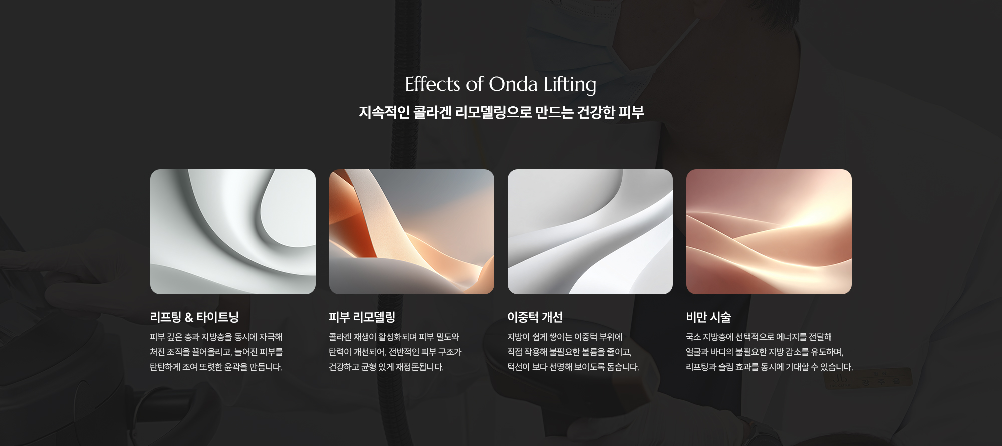 [Effects of Onda Lifting] [지속적인 콜라겐 리모델링으로 만드는 건강한 피부]  리프팅 & 타이트닝:피부 깊은 층과 지방층을 동시에 자극해 처진 조직을 끌어올리고, 늘어진 피부를 탄탄하게 조여 또렷한 윤곽을 만듭니다. 피부 리모델링: 콜라겐 재생이 활성화되며 피부 밀도와 탄력이 개선되어, 전반적인 피부 구조가 건강하고 균형 있게 재정돈됩니다. 이중턱 개선: 지방이 쉽게 쌓이는 이중턱 부위에 직접 작용해 불필요한 볼륨을 줄이고, 턱선이 보다 선명해 보이도록 돕습니다. 비만 시술: 국소 지방층에 선택적으로 에너지를 전달해 얼굴과 바디의 불필요한 지방 감소를 유도하며, 리프팅과 슬림 효과를 동시에 기대할 수 있습니다.