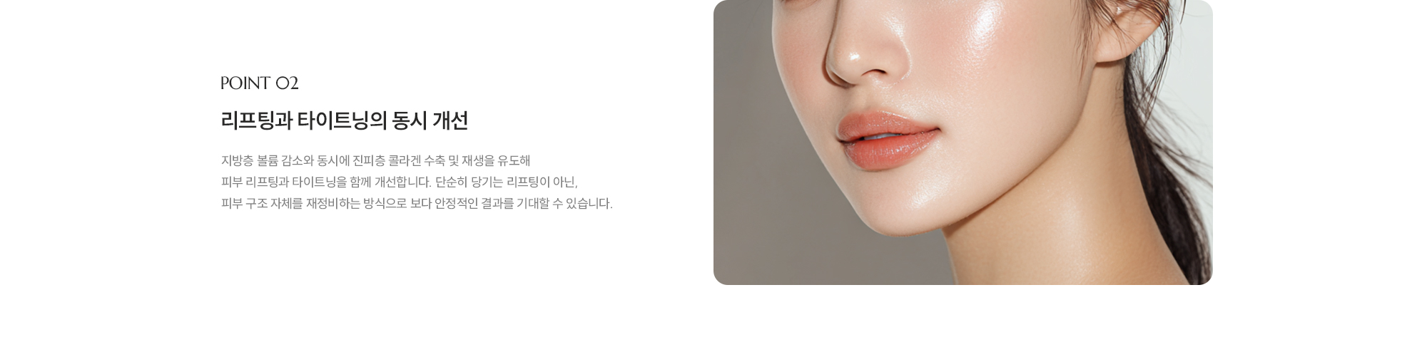 [POINT 02] [리프팅과 타이트닝의 동시 개선] 지방층 볼륨 감소와 동시에 진피층 콜라겐 수축 및 재생을 유도해 피부 리프팅과 타이트닝을 함께 개선합니다. 단순히 당기는 리프팅이 아닌,   피부 구조 자체를 재정비하는 방식으로 보다 안정적인 결과를 기대할 수 있습니다.