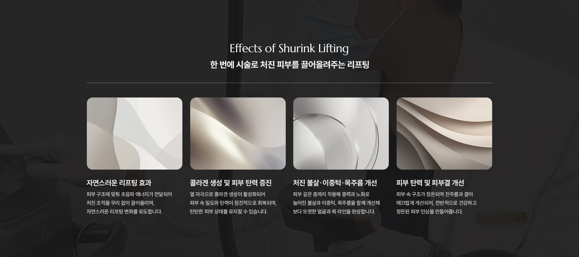 [Effects of Shurink Lifting] [한 번에 시술로 처진 피부를 끌어올려주는 리프팅] [자연스러운 리프팅 효과] 피부 구조에 맞춰 초음파 에너지가 전달되어 처진 조직을 무리 없이 끌어올리며, 자연스러운 리프팅 변화를 유도합니다. [콜라겐 생성 및 피부 탄력 증진] 열 자극으로 콜라겐 생성이 활성화되어 피부 속 밀도와 탄력이 점진적으로 회복되며, 탄탄한 피부 상태를 유지할 수 있습니다. [처진 볼살·이중턱·목주름 개선] 피부 깊은 층까지 작용해 중력과 노화로 늘어진 볼살과 이중턱, 목주름을 함께 개선해 보다 또렷한 얼굴과 목 라인을 완성합니다. [피부 탄력 및 피부결 개선] 피부 속 구조가 정돈되며 잔주름과 결이 매끄럽게 개선되어, 전반적으로 건강하고 정돈된 피부 인상을 만들어줍니다.