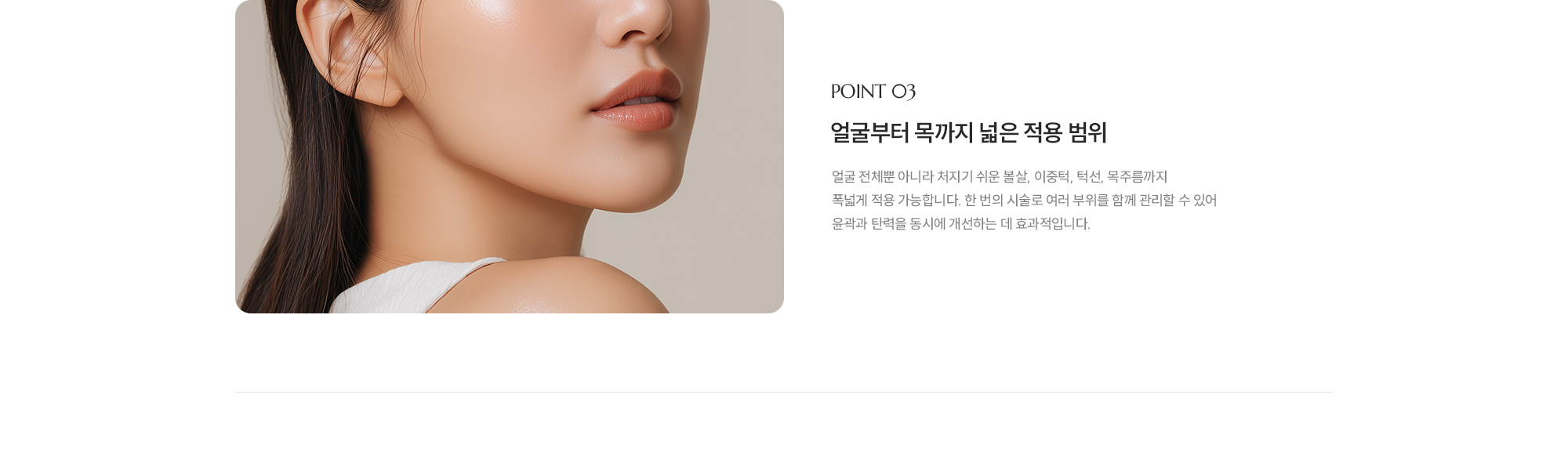 [POINT 03] [얼굴부터 목까지 넓은 적용 범위] 얼굴 전체뿐 아니라 처지기 쉬운 볼살, 이중턱, 턱선, 목주름까지 폭넓게 적용 가능합니다. 한 번의 시술로 여러 부위를 함께 관리할 수 있어 윤곽과 탄력을 동시에 개선하는 데 효과적입니다.
