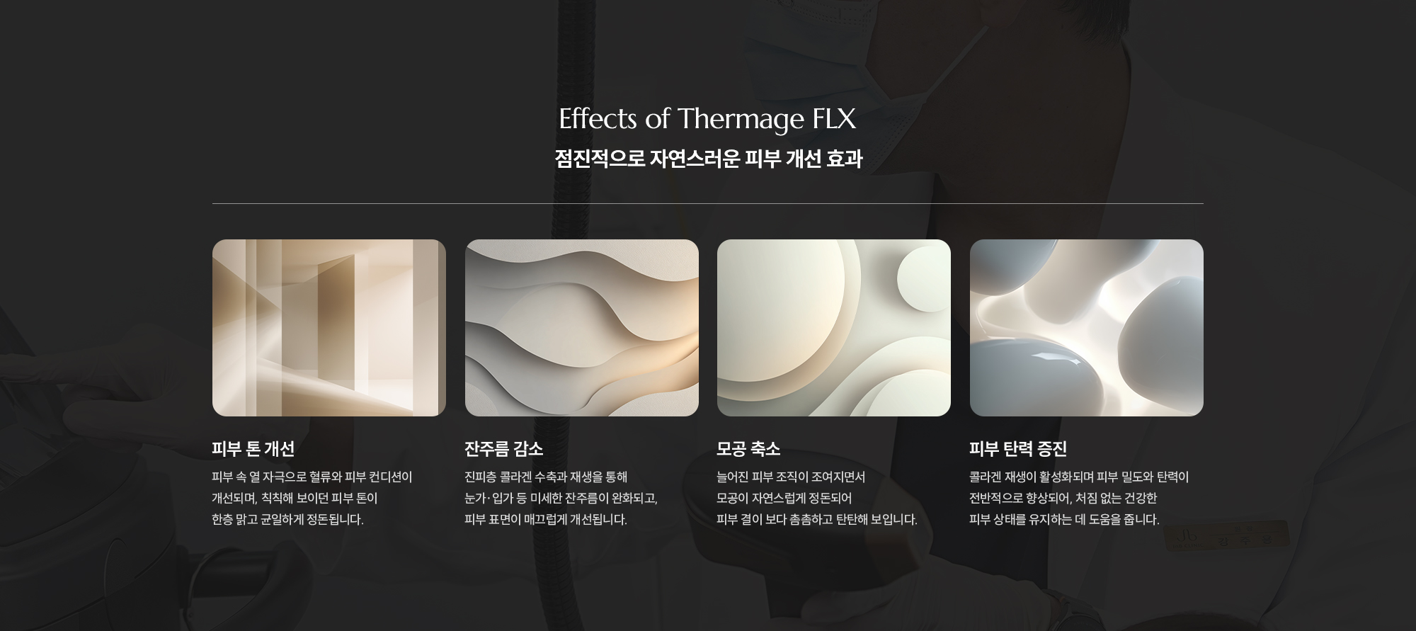 [Effects of Thermage FLX] [점진적으로 자연스러운 피부 개선 효과] [피부 톤 개선] 피부 속 열 자극으로 혈류와 피부 컨디션이 개선되며, 칙칙해 보이던 피부 톤이 한층 맑고 균일하게 정돈됩니다. [잔주름 감소] 진피층 콜라겐 수축과 재생을 통해 눈가·입가 등 미세한 잔주름이 완화되고, 피부 표면이 매끄럽게 개선됩니다. [모공 축소] 늘어진 피부 조직이 조여지면서 모공이 자연스럽게 정돈되어 피부 결이 보다 촘촘하고 탄탄해 보입니다. [피부 탄력 증진] 콜라겐 재생이 활성화되며 피부 밀도와 탄력이 전반적으로 향상되어, 처짐 없는 건강한 피부 상태를 유지하는 데 도움을 줍니다.