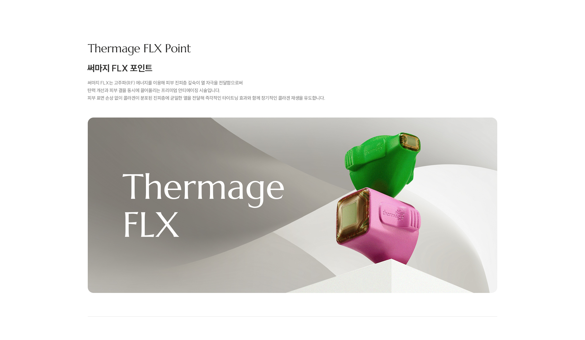[Thermage FLX Point] [써마지 FLX 포인트] 써마지 FLX는 고주파(RF) 에너지를 이용해 피부 진피층 깊숙이 열 자극을 전달함으로써 탄력 개선과 피부 결을 동시에 끌어올리는 프리미엄 안티에이징 시술입니다. 피부 표면 손상 없이 콜라겐이 분포된 진피층에 균일한 열을 전달해 즉각적인 타이트닝 효과와 함께 장기적인 콜라겐 재생을 유도합니다.