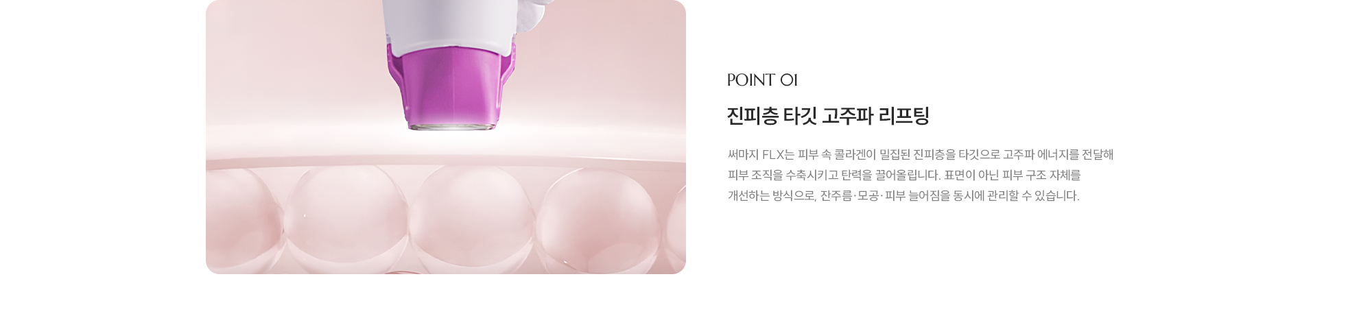 [POINT 01] [진피층 타깃 고주파 리프팅] 써마지 FLX는 피부 속 콜라겐이 밀집된 진피층을 타깃으로 고주파 에너지를 전달해 피부 조직을 수축시키고 탄력을 끌어올립니다. 표면이 아닌 피부 구조 자체를 개선하는 방식으로, 잔주름·모공·피부 늘어짐을 동시에 관리할 수 있습니다.