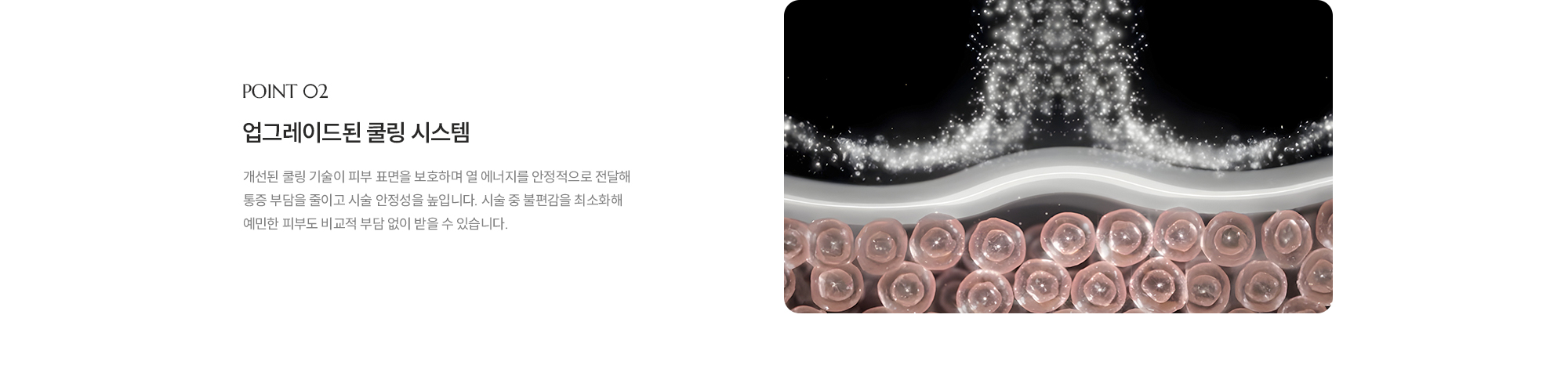 [POINT 02] [업그레이드된 쿨링 시스템] 개선된 쿨링 기술이 피부 표면을 보호하며 열 에너지를 안정적으로 전달해 통증 부담을 줄이고 시술 안정성을 높입니다. 시술 중 불편감을 최소화해 예민한 피부도 비교적 부담 없이 받을 수 있습니다.