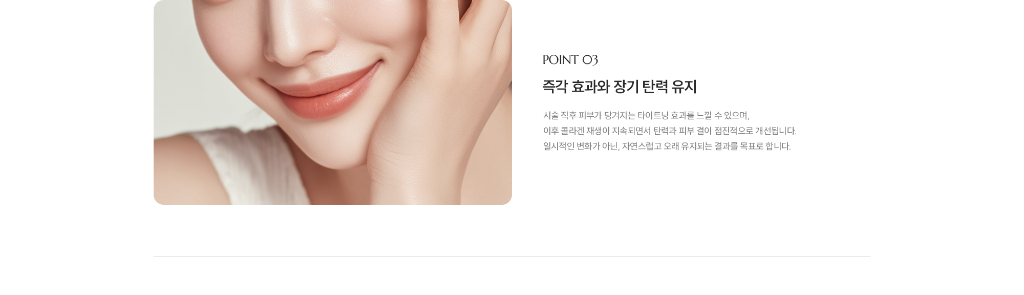 [POINT 03] [즉각 효과와 장기 탄력 유지] 시술 직후 피부가 당겨지는 타이트닝 효과를 느낄 수 있으며, 이후 콜라겐 재생이 지속되면서 탄력과 피부 결이 점진적으로 개선됩니다. 일시적인 변화가 아닌, 자연스럽고 오래 유지되는 결과를 목표로 합니다.