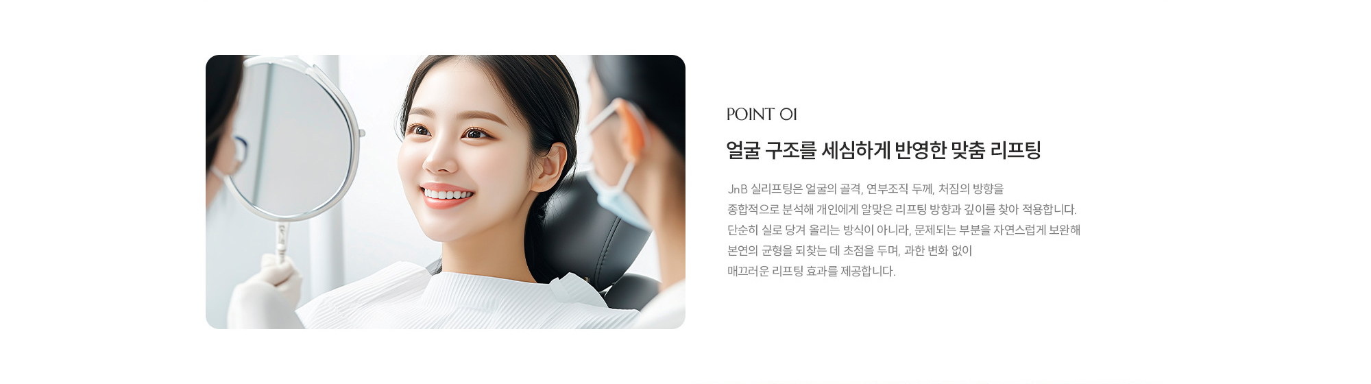 [POINT 01] 얼굴 구조를 세심하게 반영한 맞춤 리프팅 : JNB 실리프팅은 얼굴의 골격, 연부조직 두께, 처짐의 방향을 종합적으로 분석해 개인에게 알맞은 리프팅 방향과 깊이를 찾아 적용합니다. 단순히 실로 당겨 올리는 방식이 아니라, 문제되는 부분을 자연스럽게 보완해 본연의 균형을 되찾는 데 초점을 두며, 과한 변화 없이 매끄러운 리프팅 효과를 제공합니다.