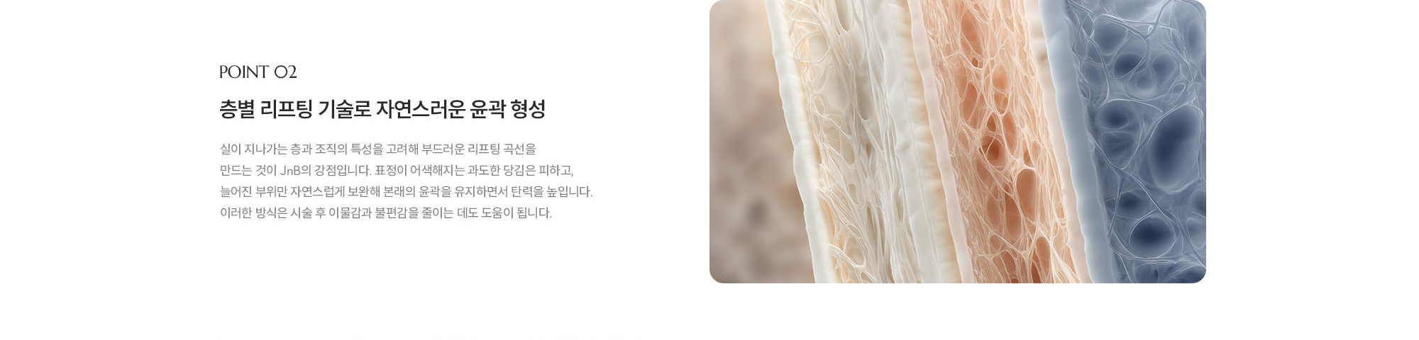 [POINT 02] 층별 리프팅 기술로 자연스러운 윤곽 형성 : 실이 지나가는 층과 조직의 특성을 고려해 부드러운 리프팅 곡선을 만드는 것이 JNB의 강점입니다. 표정이 어색해지는 과도한 당김은 피하고, 늘어진 부위만 자연스럽게 보완해 본래의 윤곽을 유지하면서 탄력을 높입니다. 이러한 방식은 시술 후 이물감과 불편감을 줄이는 데도 도움이 됩니다.