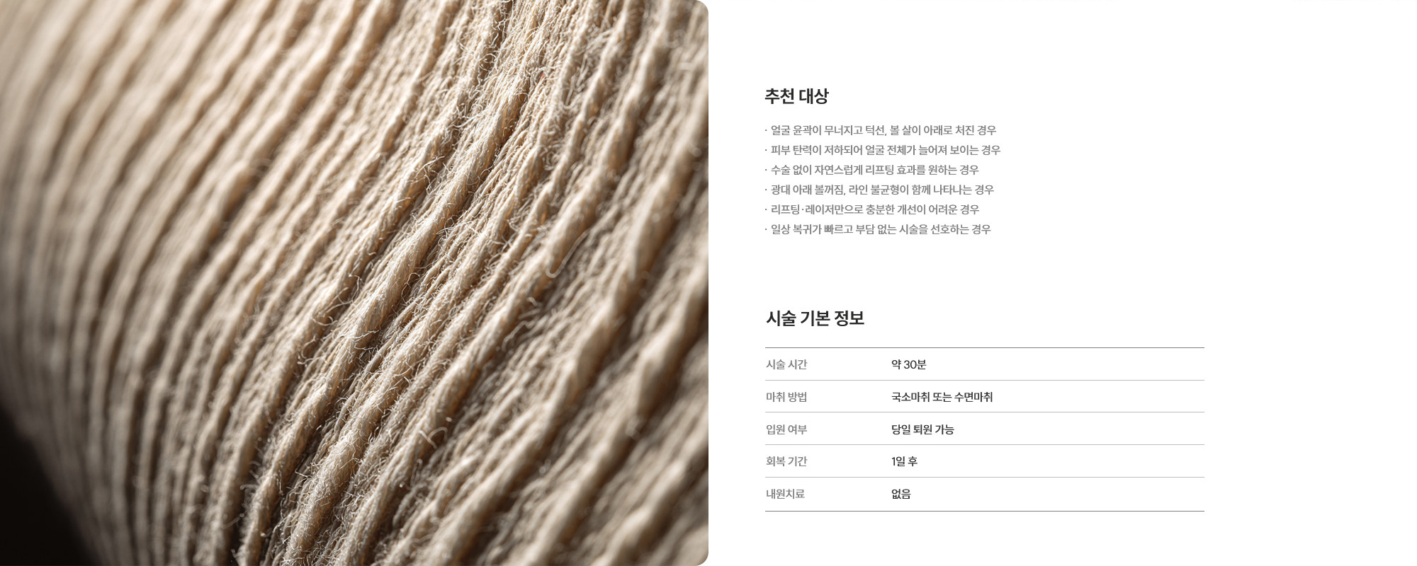 [추천 대상] · 얼굴 윤곽이 무너지고 턱선, 볼 살이 아래로 처진 경우 · 피부 탄력이 저하되어 얼굴 전체가 늘어져 보이는 경우 · 수술 없이 자연스럽게 리프팅 효과를 원하는 경우 · 광대 아래 볼꺼짐, 라인 불균형이 함께 나타나는 경우 · 리프팅·레이저만으로 충분한 개선이 어려운 경우 · 일상 복귀가 빠르고 부담 없는 시술을 선호하는 경우 [수술 기본 정보] 수술 시간 : 약 30분  /  마취 방법 : 국소마취 또는 수면마취  /  입원 치료 : 당일 퇴원 가능  /  회복 기간 : 1일 후  /  내원 치료 : 없음
