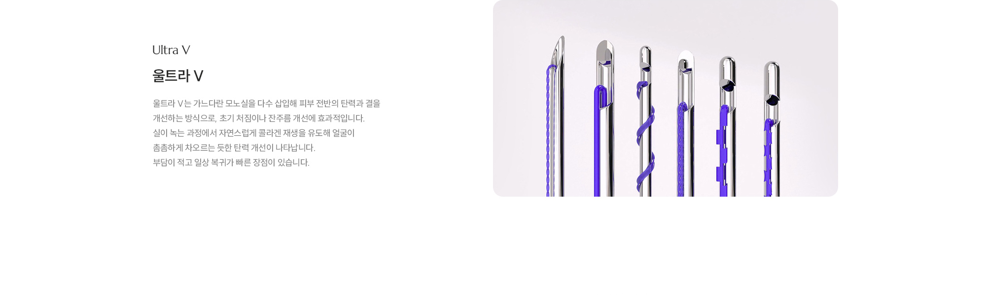[울트라 V] 울트라 V는 가느다란 모노실을 다수 삽입해 피부 전반의 탄력과 결을 개선하는 방식으로, 초기 처짐이나 잔주름 개선에 효과적입니다. 실이 녹는 과정에서 자연스럽게 콜라겐 재생을 유도해 얼굴이 촘촘하게 차오르는 듯한 탄력 개선이 나타납니다. 부담이 적고 일상 복귀가 빠른 장점이 있습니다.