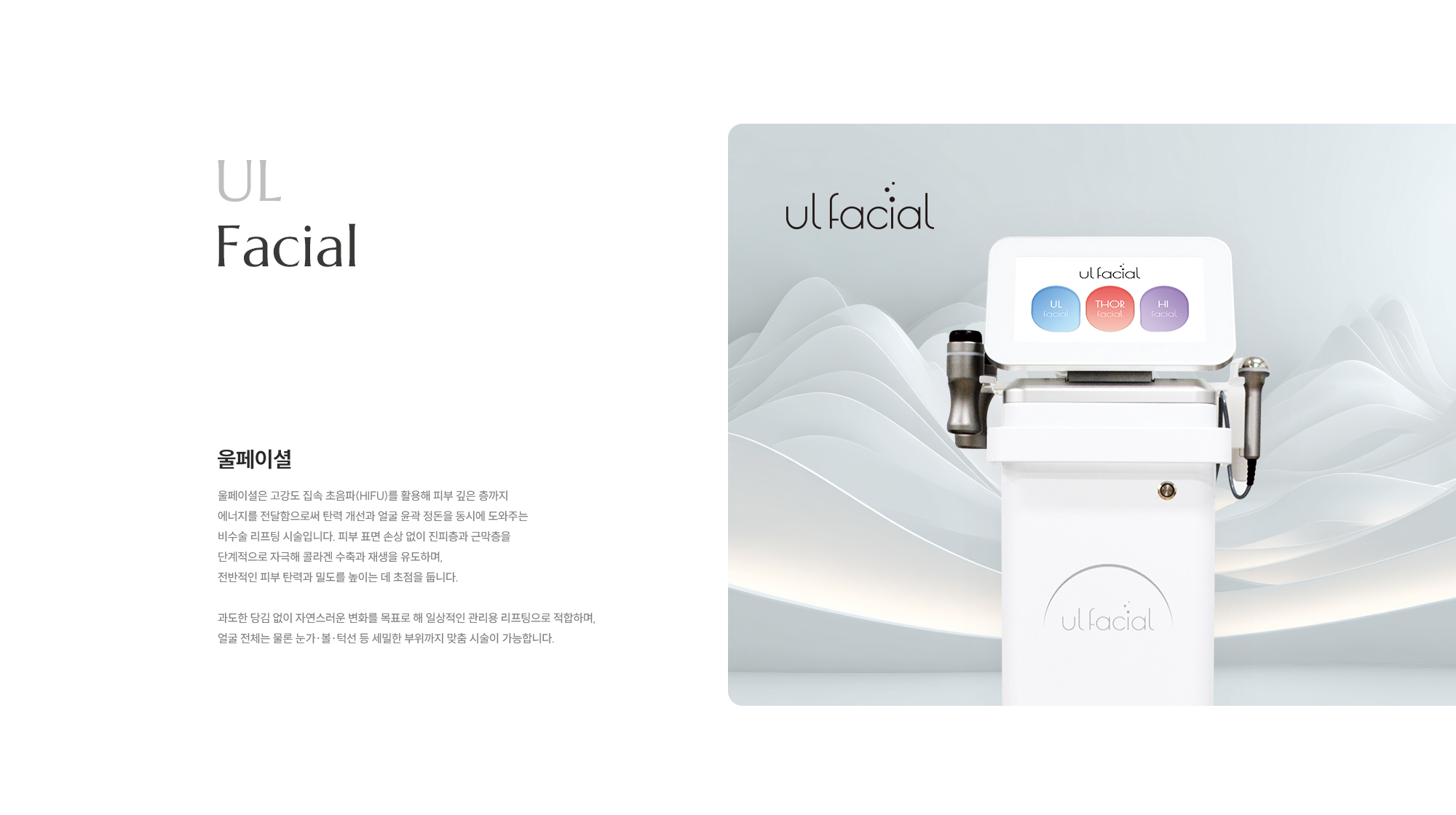 [UL Facial] [울페이셜] 울페이셜은 고강도 집속 초음파(HIFU)를 활용해 피부 깊은 층까지 에너지를 전달함으로써 탄력 개선과 얼굴 윤곽 정돈을 동시에 도와주는 비수술 리프팅 시술입니다. 피부 표면 손상 없이 진피층과 근막층을 단계적으로 자극해 콜라겐 수축과 재생을 유도하며, 전반적인 피부 탄력과 밀도를 높이는 데 초점을 둡니다. 과도한 당김 없이 자연스러운 변화를 목표로 해 일상적인 관리용 리프팅으로 적합하며, 얼굴 전체는 물론 눈가·볼·턱선 등 세밀한 부위까지 맞춤 시술이 가능합니다.