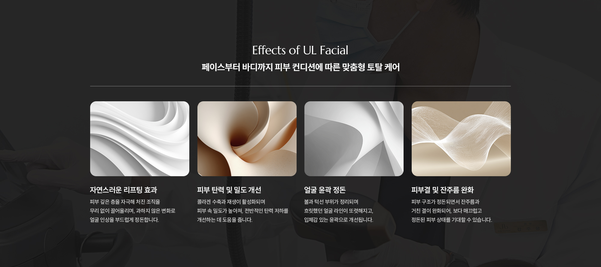 [Effects of UL Facial] [페이스부터 바디까지 피부 컨디션에 따른 맞춤형 토탈 케어]  [자연스러운 리프팅 효과 : 피부 깊은 층을 자극해 처진 조직을 무리 없이 끌어올리며, 과하지 않은 변화로 얼굴 인상을 부드럽게 정돈합니다.] [피부 탄력 및 밀도 개선 : 콜라겐 수축과 재생이 활성화되며 피부 속 밀도가 높아져, 전반적인 탄력 저하를 개선하는 데 도움을 줍니다.] [얼굴 윤곽 정돈 : 볼과 턱선 부위가 정리되며 흐릿했던 얼굴 라인이 또렷해지고, 입체감 있는 윤곽으로 개선됩니다.] [피부결 및 잔주름 완화 : 피부 구조가 정돈되면서 잔주름과 거친 결이 완화되어, 보다 매끄럽고 정돈된 피부 상태를 기대할 수 있습니다.]