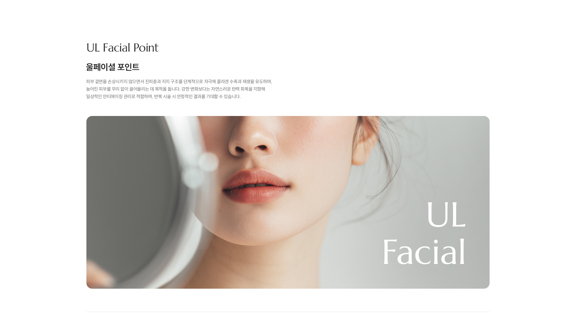 [UL Facial Point] [울페이셜 포인트]  피부 겉면을 손상시키지 않으면서 진피층과 지지 구조를 단계적으로 자극해 콜라겐 수축과 재생을 유도하며, 늘어진 피부를 무리 없이 끌어올리는 데 목적을 둡니다. 강한 변화보다는 자연스러운 탄력 회복을 지향해 일상적인 안티에이징 관리로 적합하며, 반복 시술 시 안정적인 결과를 기대할 수 있습니다.