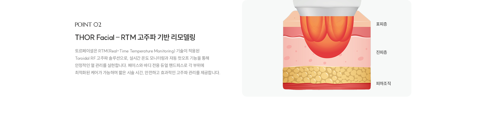[POINT 02] [THOR Facial – RTM 고주파 기반 리모델링] 토르페이셜은 RTM(Real-Time Temperature Monitoring) 기술이 적용된 Toroidal RF 고주파 솔루션으로, 실시간 온도 모니터링과 자동 컷오프 기능을 통해 안정적인 열 관리를 실현합니다. 페이스와 바디 전용 듀얼 핸드피스로 각 부위에 최적화된 케어가 가능하며 짧은 시술 시간, 안전하고 효과적인 고주파 관리를 제공합니다.