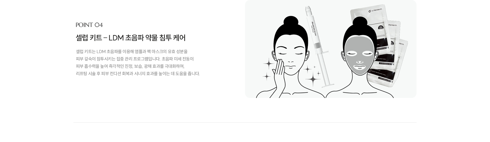 [POINT 04] [셀럽 키트 – LDM 초음파 약물 침투 케어] 셀럽 키트는 LDM 초음파를 이용해 앰플과 팩 마스크의 유효 성분을 피부 깊숙이 침투시키는 집중 관리 프로그램입니다. 초음파 미세 진동이 피부 흡수력을 높여 즉각적인 진정, 보습, 광채 효과를 극대화하며, 리프팅 시술 후 피부 컨디션 회복과 시너지 효과를 높이는 데 도움을 줍니다.