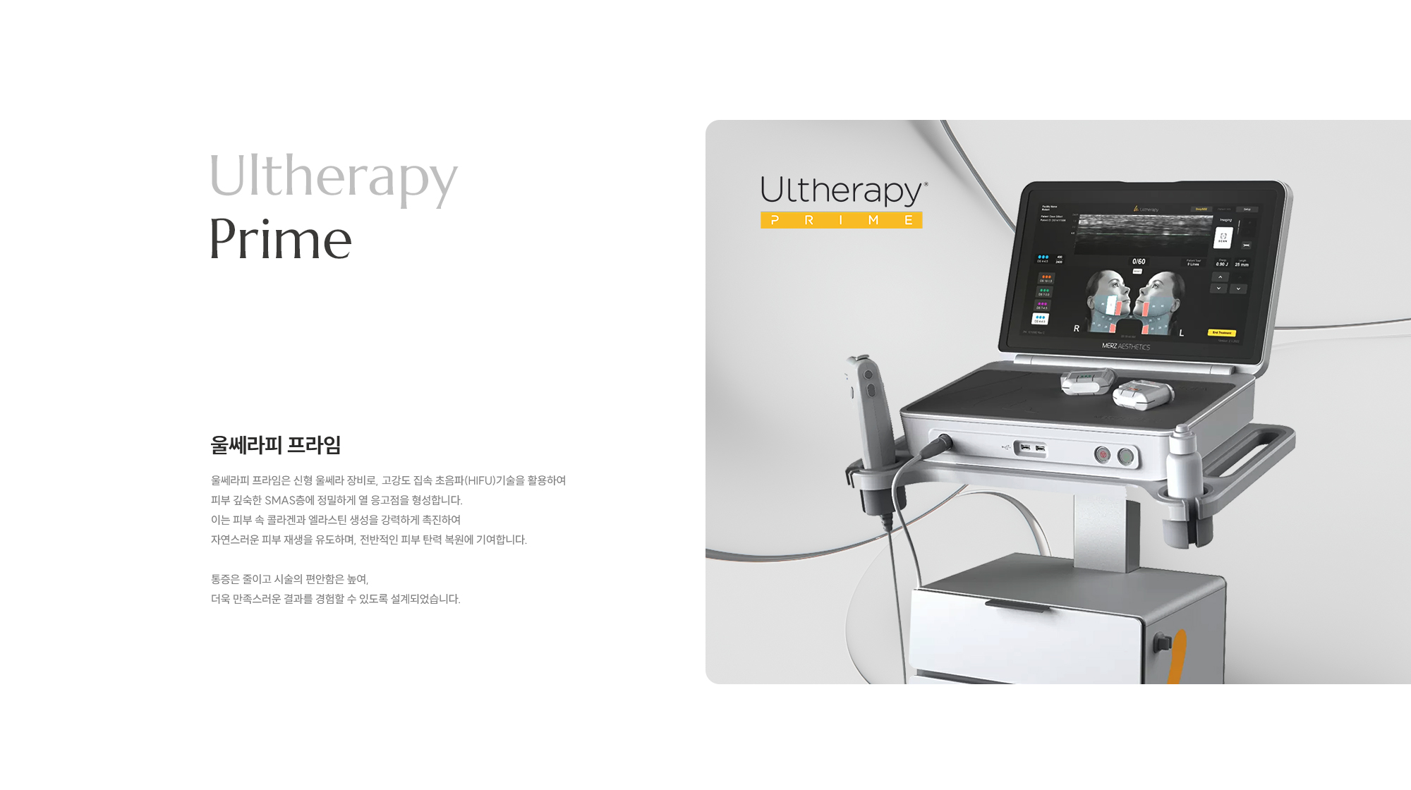 [Ultherapy Prime] [울쎄라피 프라임] 울쎄라피 프라임은 신형 울쎄라 장비로, 고강도 집속 초음파(HIFU)기술을 활용하여 피부 깊숙한 SMAS층에 정밀하게 열 응고점을 형성합니다. 이는 피부 속 콜라겐과 엘라스틴 생성을 강력하게 촉진하여 자연스러운 피부 재생을 유도하며, 전반적인 피부 탄력 복원에 기여합니다. 통증은 줄이고 시술의 편안함은 높여, 더욱 만족스러운 결과를 경험할 수 있도록 설계되었습니다.