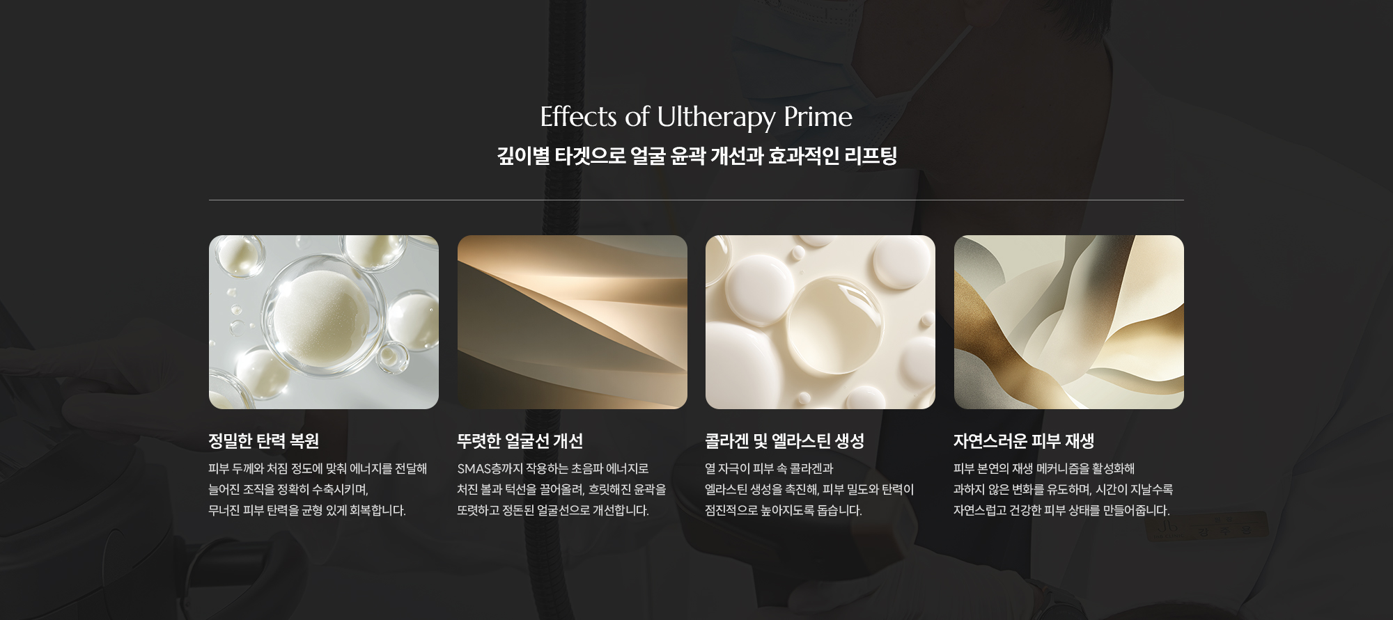 [Effects of Ultherapy Prime] [깊이별 타겟으로 얼굴 윤곽 개선과 효과적인 리프팅] [정밀한 탄력 복원] 피부 두께와 처짐 정도에 맞춰 에너지를 전달해 늘어진 조직을 정확히 수축시키며, 무너진 피부 탄력을 균형 있게 회복합니다. [뚜렷한 얼굴선 개선] SMAS층까지 작용하는 초음파 에너지로 처진 볼과 턱선을 끌어올려, 흐릿해진 윤곽을 또렷하고 정돈된 얼굴선으로 개선합니다. [콜라겐 및 엘라스틴 생성] 열 자극이 피부 속 콜라겐과 엘라스틴 생성을 촉진해, 피부 밀도와 탄력이 점진적으로 높아지도록 돕습니다. [자연스러운 피부 재생] 피부 본연의 재생 메커니즘을 활성화해 과하지 않은 변화를 유도하며, 시간이 지날수록 자연스럽고 건강한 피부 상태를 만들어줍니다.