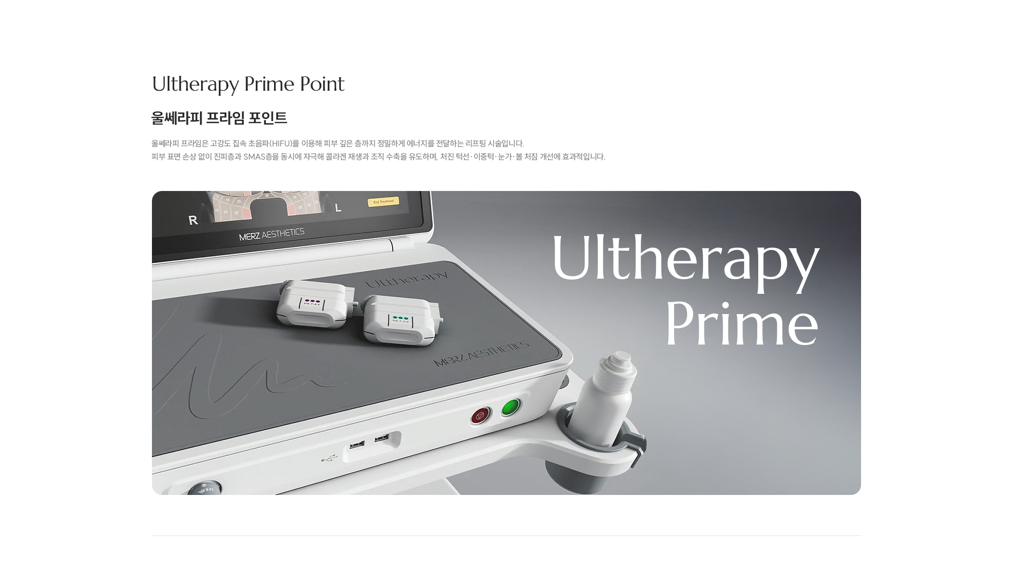 [Ultherapy Prime Point] [울쎄라피 프라임 포인트] 울쎄라피 프라임은 고강도 집속 초음파(HIFU)를 이용해 피부 깊은 층까지 정밀하게 에너지를 전달하는 리프팅 시술입니다. 피부 표면 손상 없이 진피층과 SMAS층을 동시에 자극해 콜라겐 재생과 조직 수축을 유도하며, 처진 턱선·이중턱·눈가·볼 처짐 개선에 효과적입니다.