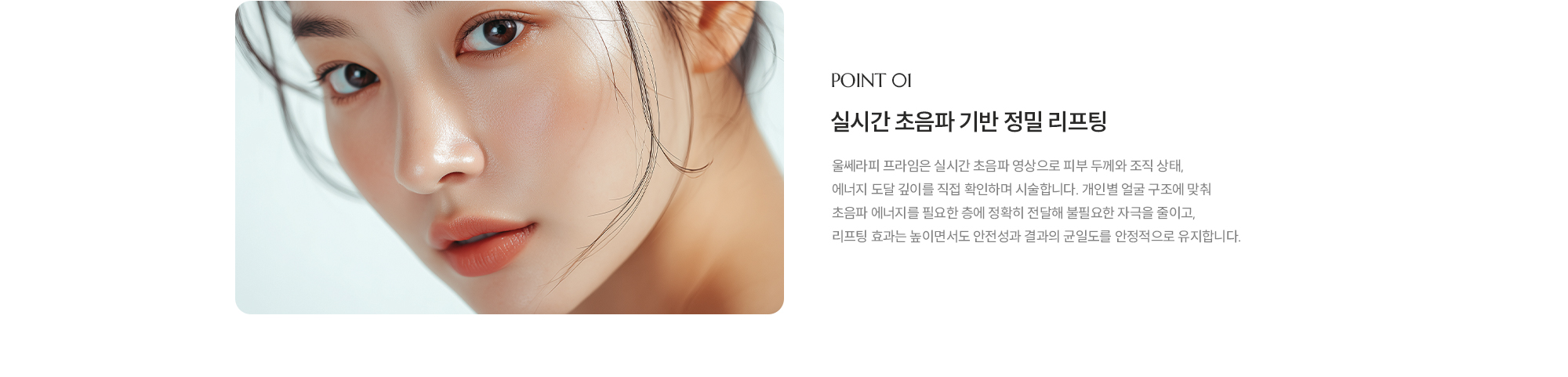 [POINT 01] [실시간 초음파 기반 정밀 리프팅] 울쎄라피 프라임은 실시간 초음파 영상으로 피부 두께와 조직 상태, 에너지 도달 깊이를 직접 확인하며 시술합니다. 개인별 얼굴 구조에 맞춰 초음파 에너지를 필요한 층에 정확히 전달해 불필요한 자극을 줄이고, 리프팅 효과는 높이면서도 안전성과 결과의 균일도를 안정적으로 유지합니다.