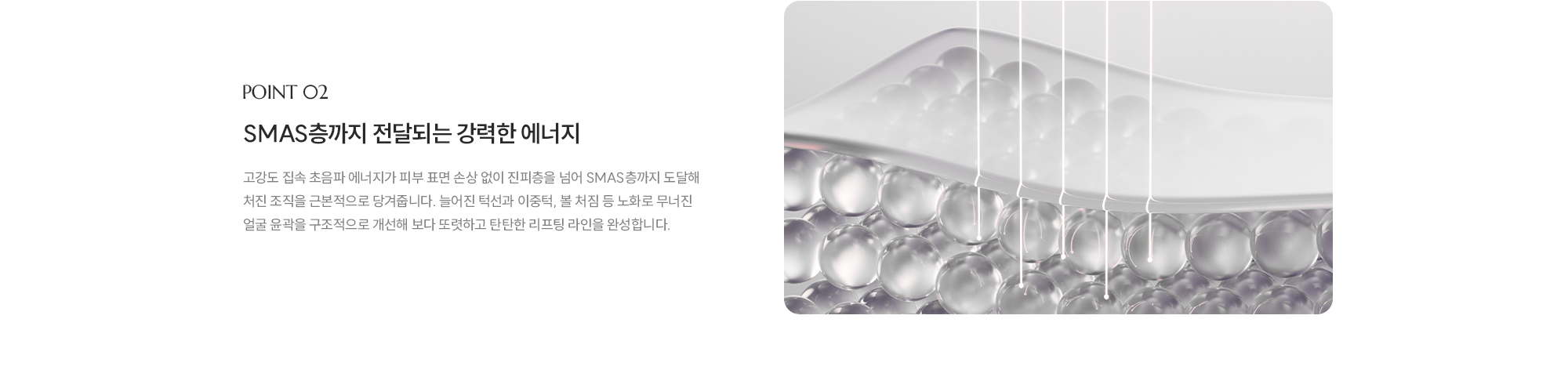 [POINT 02] [SMAS층까지 전달되는 강력한 에너지] 고강도 집속 초음파 에너지가 피부 표면 손상 없이 진피층을 넘어 SMAS층까지 도달해 처진 조직을 근본적으로 당겨줍니다. 늘어진 턱선과 이중턱, 볼 처짐 등 노화로 무너진 얼굴 윤곽을 구조적으로 개선해 보다 또렷하고 탄탄한 리프팅 라인을 완성합니다.