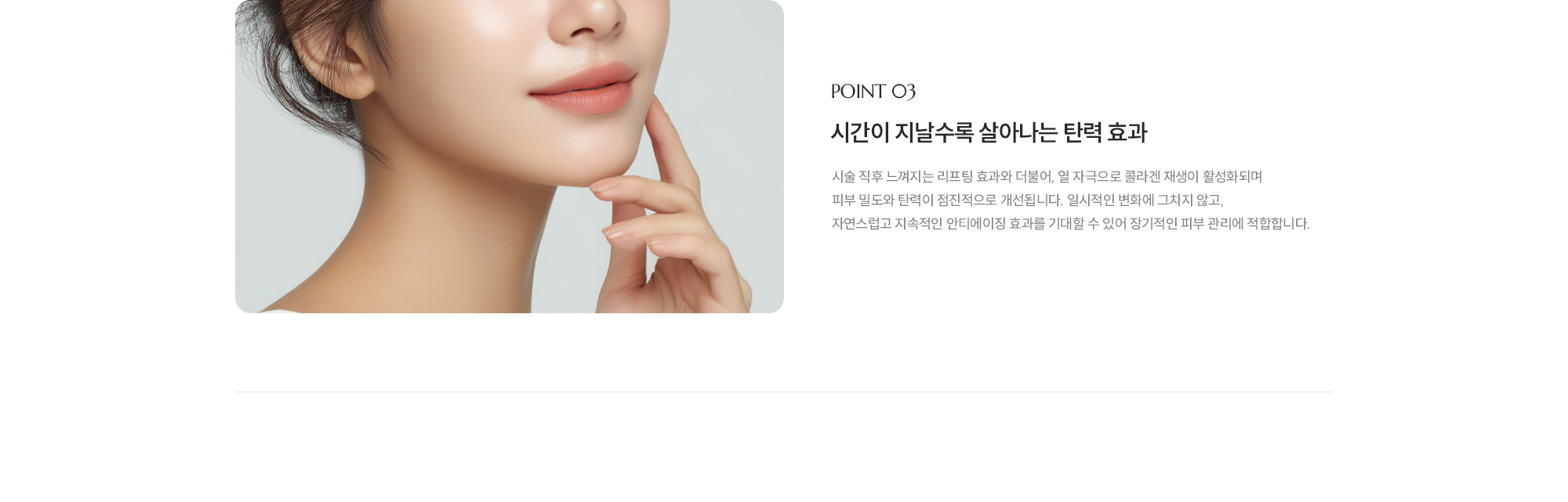 [POINT 03] [시간이 지날수록 살아나는 탄력 효과] 시술 직후 느껴지는 리프팅 효과와 더불어, 열 자극으로 콜라겐 재생이 활성화되며 피부 밀도와 탄력이 점진적으로 개선됩니다. 일시적인 변화에 그치지 않고, 자연스럽고 지속적인 안티에이징 효과를 기대할 수 있어 장기적인 피부 관리에 적합합니다.