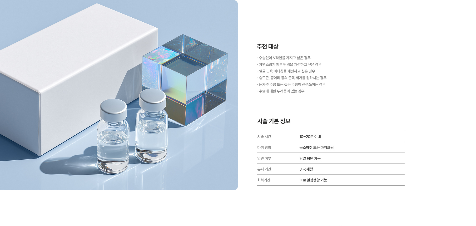 [추천 대상] · 수술없이 V라인을 가지고 싶은 경우 · 자연스럽게 피부 탄력을 개선하고 싶은 경우 · 얼굴 근육 비대칭을 개선하고 싶은 경우 · 승모근, 종아리 등의 근육 제거를 원하시는 경우 · 눈가 잔주름 또는 깊은 주름이 신경쓰이는 경우 · 수술에 대한 두려움이 있는 경우  [시술 기본 정보] 시술 시간 : 10~20분 이내  /  마취 방법 : 국소마취 또는 마취크림  /  입원 여부 : 당일 퇴원 가능  /  유지 기간 : 3~6개월  /  회복 기간 : 바로 일상생활 가능