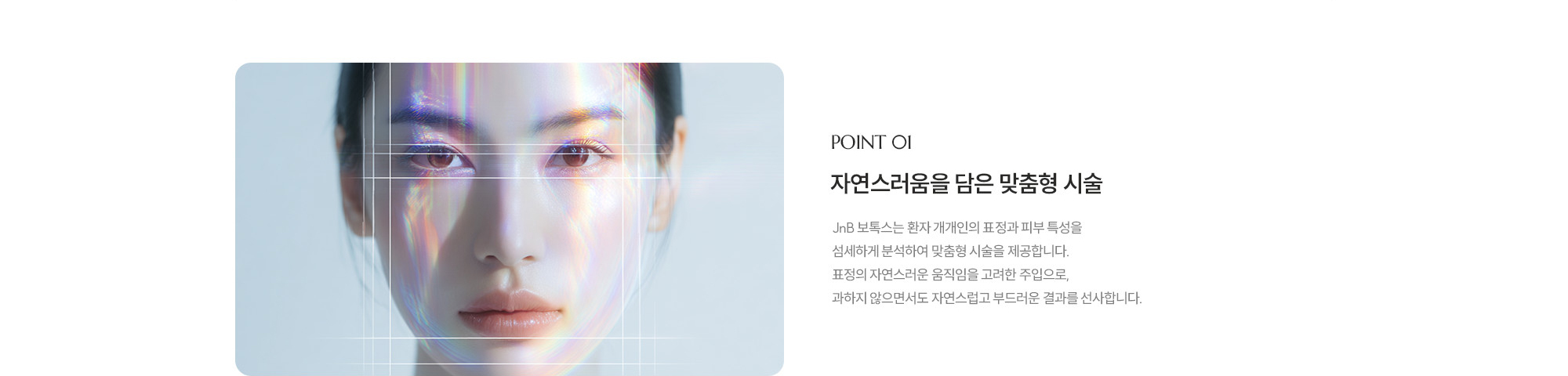 [POINT 01] 자연스러움을 담은 맞춤형 시술 : JNB 보톡스는 환자 개개인의 표정과 피부 특성을 섬세하게 분석하여 맞춤형 시술을 제공합니다. 표정의 자연스러운 움직임을 고려한 주입으로, 과하지 않으면서도 자연스럽고 부드러운 결과를 선사합니다.