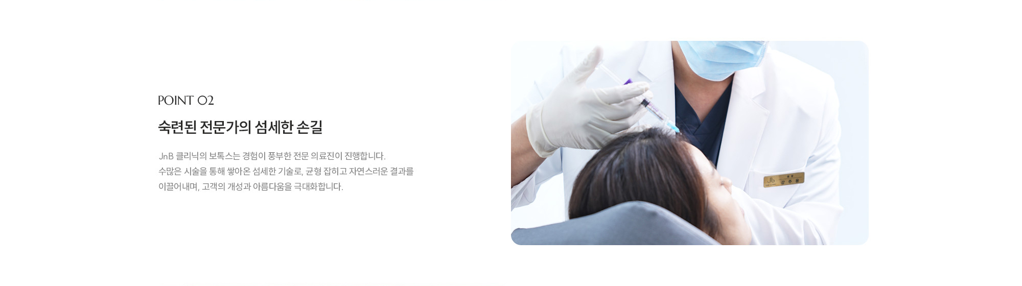 [POINT 02] 숙련된 전문가의 섬세한 손길 : JNB 클리닉의 보톡스는 경험이 풍부한 전문 의료진이 진행합니다. 수많은 시술을 통해 쌓아온 섬세한 기술로, 균형 잡히고 자연스러운 결과를 이끌어내며, 고객의 개성과 아름다움을 극대화합니다.