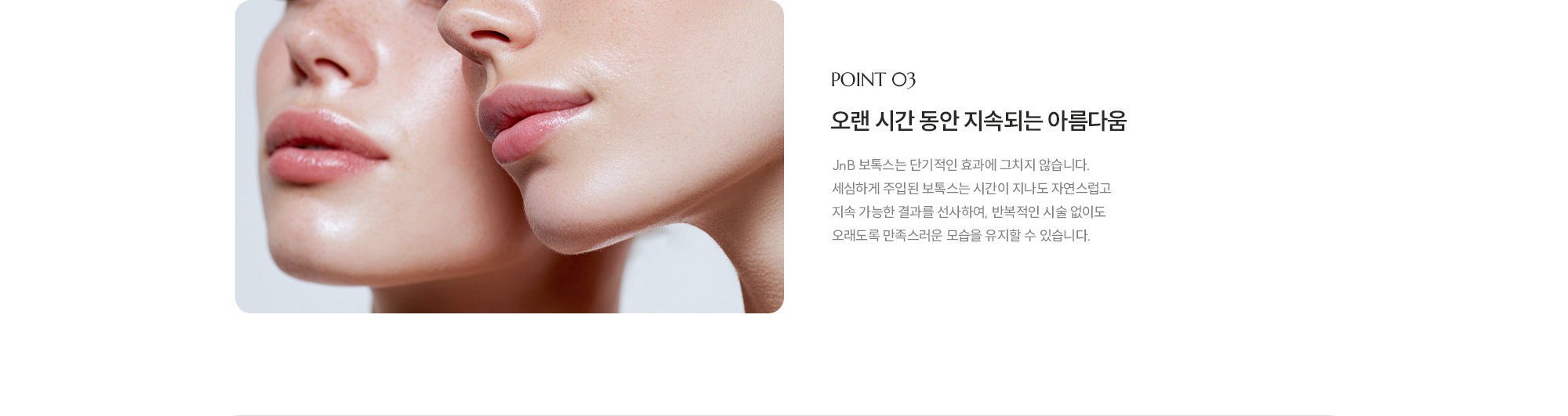 [POINT 03] 오랜 시간 동안 지속되는 아름다움 : JNB 보톡스는 단기적인 효과에 그치지 않습니다. 세심하게 주입된 보톡스는 시간이 지나도 자연스럽고 지속 가능한 결과를 선사하여, 반복적인 시술 없이도 오래도록 만족스러운 모습을 유지할 수 있습니다.
