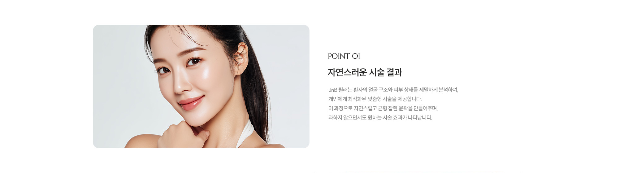 [POINT 01] 자연스러움은 시술 결과 : JNB 필러는 환자의 얼굴 구조와 피부 상태를 세밀하게 분석하여, 개인에게 최적화된 맞춤형 시술을 제공합니다. 이 과정으로 자연스럽고 균형 잡힌 윤곽을 만들어주며, 과하지 않으면서도 원하는 시술 효과가 나타납니다.