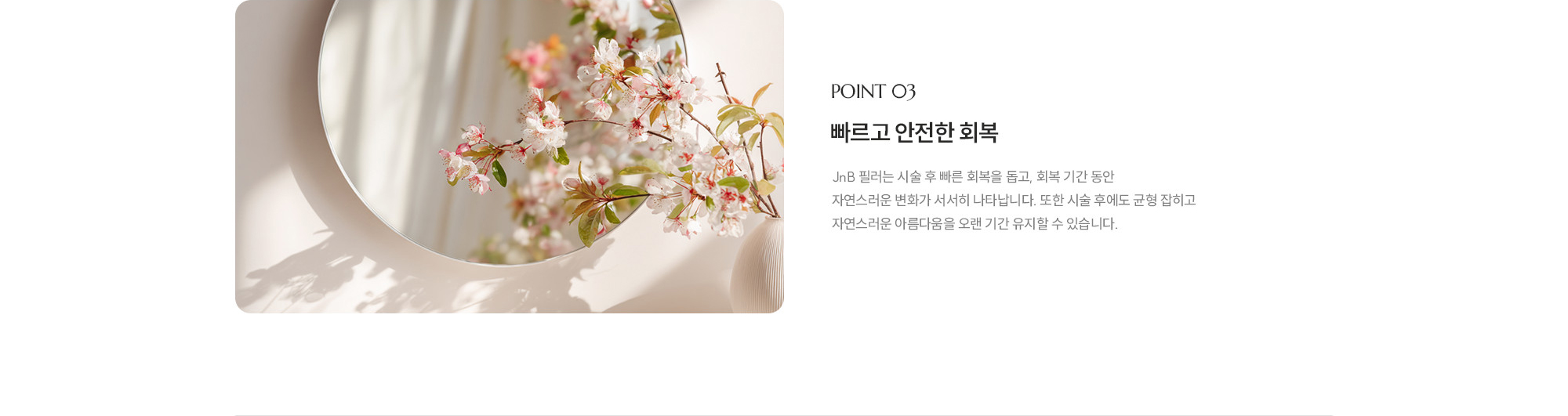 [POINT 03] 빠르고 안전한 회복 : JNB 필러는 시술 후 빠른 회복을 돕고, 회복 기간 동안 자연스러운 변화가 서서히 나타납니다. 또한 시술 후에도 균형 잡히고 자연스러운 아름다움을 오랜 기간 유지할 수 있습니다.