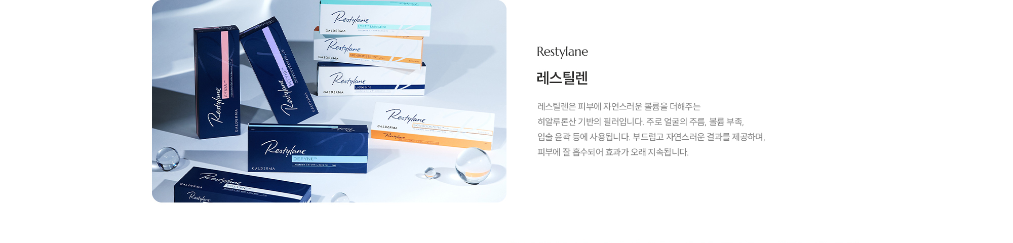 [레스틸렌] 레스틸렌은 피부에 자연스러운 볼륨을 더해주는 히알루론산 기반의 필러입니다. 주로 얼굴의 주름, 볼륨 부족, 입술 윤곽 등에 사용됩니다. 부드럽고 자연스러운 결과를 제공하며, 피부에 잘 흡수되어 효과가 오래 지속됩니다.