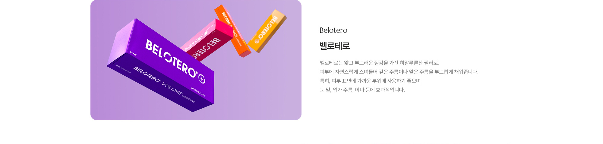 [벨로테로] 벨로테로는 얇고 부드러운 질감을 가진 히알루론산 필러로, 피부에 자연스럽게 스며들어 깊은 주름이나 얕은 주름을 부드럽게 채워줍니다. 특히, 피부 표면에 가까운 부위에 사용하기 좋으며 눈 밑, 입가 주름, 이마 등에 효과적입니다.