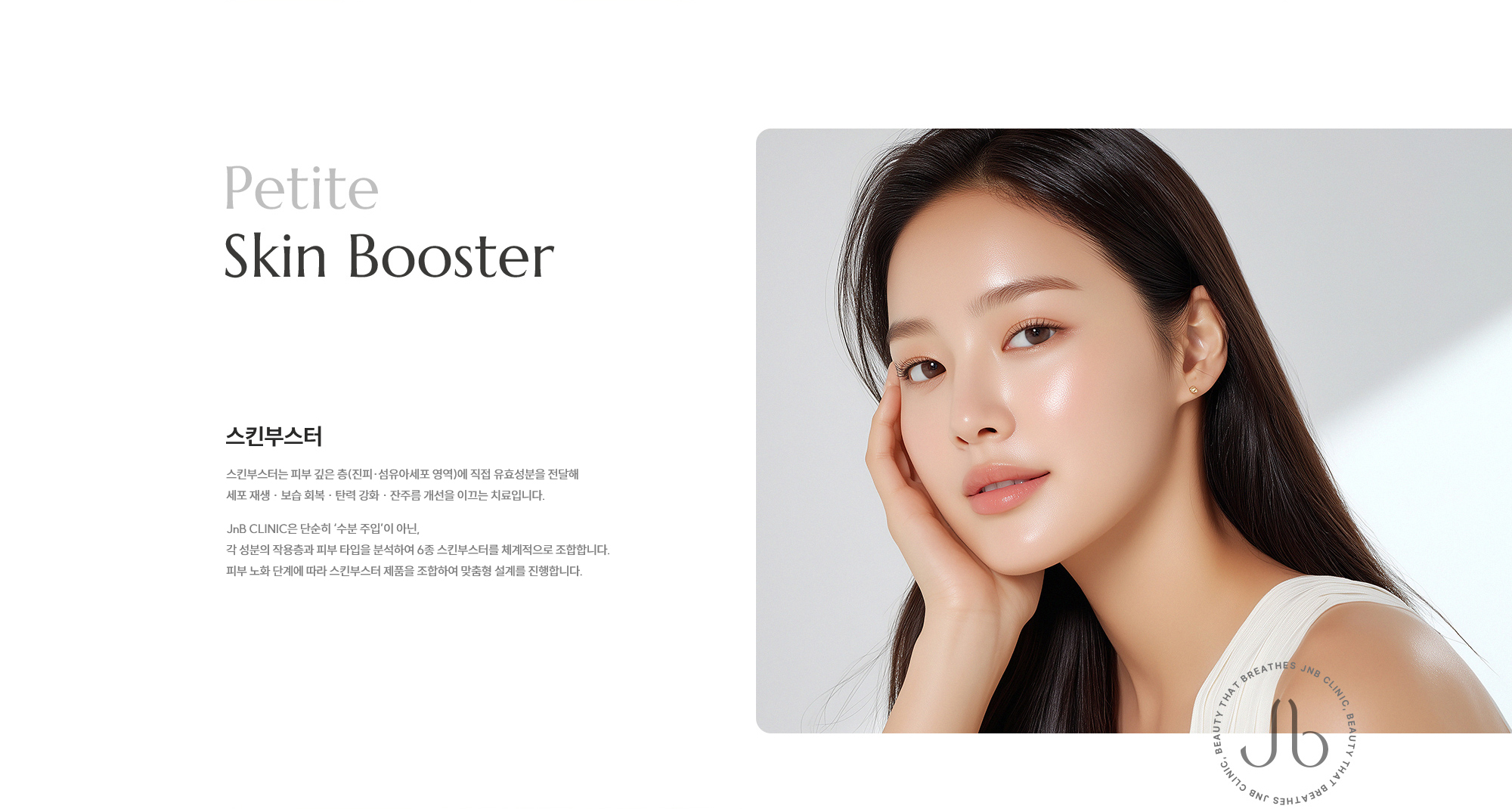 [스킨부스터] 스킨부스터는 피부 깊은 층(진피·섬유아세포 영역)에 직접 유효성분을 전달해 세포 재생 · 보습 회복 · 탄력 강화 · 잔주름 개선을 이끄는 치료입니다. JNB CLINIC은 단순히 ‘수분 주입’이 아닌, 각 성분의 작용층과 피부 타입을 분석하여 6종 스킨부스터를 체계적으로 조합합니다. 피부 노화 단계에 따라 스킨부스터 제품을 조합하여 맞춤형 설계를 진행합니다.