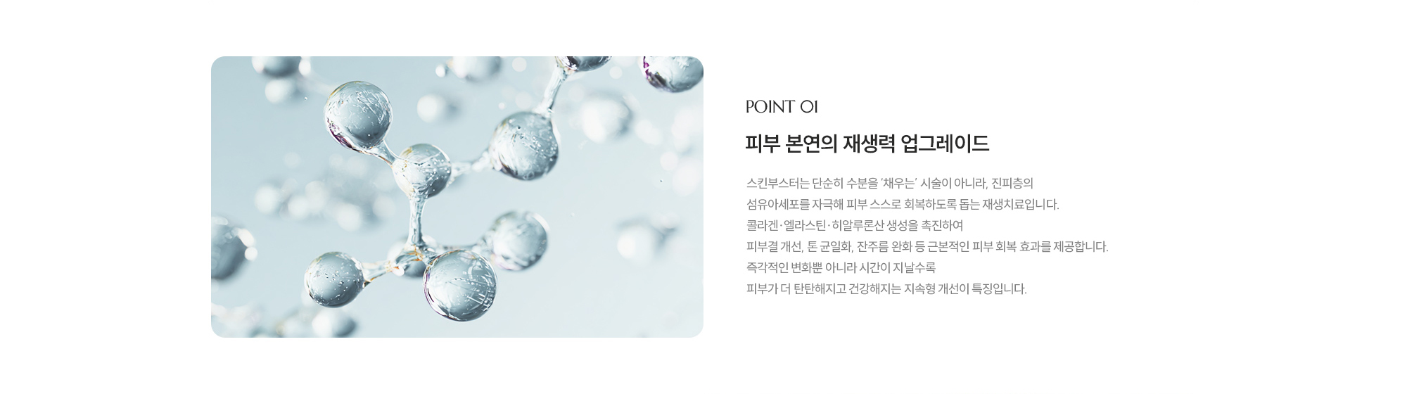 [POINT 01] 피부 본연의 재생력 업그레이드 : 스킨부스터는 단순히 수분을 ‘채우는’ 시술이 아니라, 진피층의 섬유아세포를 자극해 피부 스스로 회복하도록 돕는 재생치료입니다. 콜라겐·엘라스틴·히알루론산 생성을 촉진하여 피부결 개선, 톤 균일화, 잔주름 완화 등 근본적인 피부 회복 효과를 제공합니다. 즉각적인 변화뿐 아니라 시간이 지날수록 피부가 더 탄탄해지고 건강해지는 지속형 개선이 특징입니다.