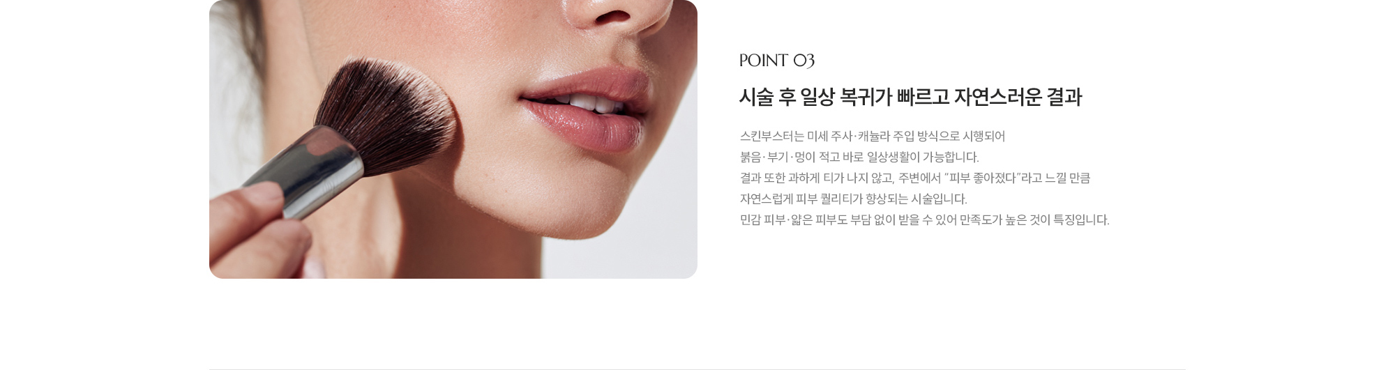 [POINT 03] 시술 후 일상 복귀가 빠르고 자연스러운 결과 : 스킨부스터는 미세 주사·캐뉼라 주입 방식으로 시행되어 붉음·부기·멍이 적고 바로 일상생활이 가능합니다. 결과 또한 과하게 티가 나지 않고, 주변에서 “피부 좋아졌다”라고 느낄 만큼 자연스럽게 피부 퀄리티가 향상되는 시술입니다. 민감 피부·얇은 피부도 부담 없이 받을 수 있어 만족도가 높은 것이 특징입니다.