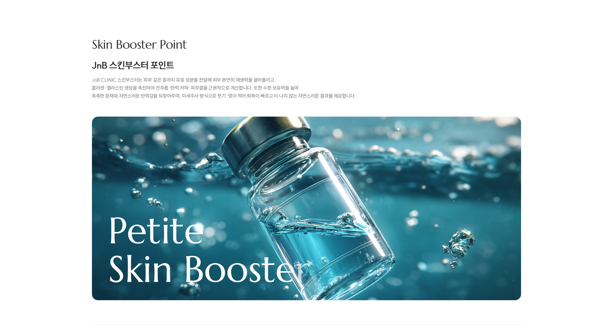 [JNB 스킨부스터 포인트] JNB CLINIC 스킨부스터는 피부 깊은 층까지 유효 성분을 전달해 피부 본연의 재생력을 끌어올리고, 콜라겐·엘라스틴 생성을 촉진하여 잔주름·탄력 저하·피부결을 근본적으로 개선합니다. 또한 수분 보유력을 높여 촉촉한 광채와 자연스러운 탄력감을 되찾아주며, 미세주사 방식으로 붓기·멍이 적어 회복이 빠르고 티 나지 않는 자연스러운 결과를 제공합니다.