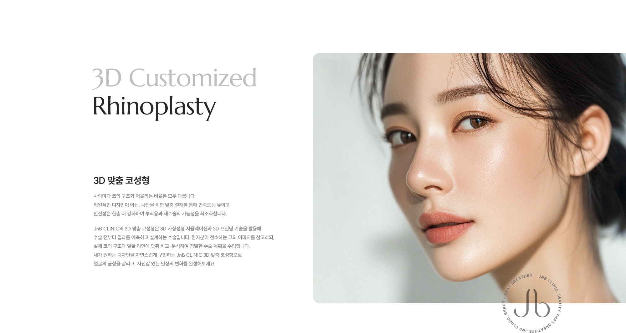 [3D 맞춤 코성형] 사람마다 코의 구조와 어울리는 비율은 모두 다릅니다.  획일적인 디자인이 아닌, 나만을 위한 맞춤 설계를 통해 만족도는 높이고 안전성은 한층 더 강화하여 부작용과 재수술의 가능성을 최소화합니다. JnB CLINIC의 3D 맞춤 코성형은 3D 가상성형 시뮬레이션과 3D 프린팅 기술을 활용해 수술 전부터 결과를 예측하고 설계하는 수술입니다. 환자분이 선호하는 코의 이미지를 참고하되, 실제 코의 구조와 얼굴 라인에 맞춰 비교·분석하여 정밀한 수술 계획을 수립합니다. 내가 원하는 디자인을 자연스럽게 구현하는 JnB CLINIC 3D 맞춤 코성형으로 얼굴의 균형을 살리고, 자신감 있는 인상의 변화를 완성해보세요.