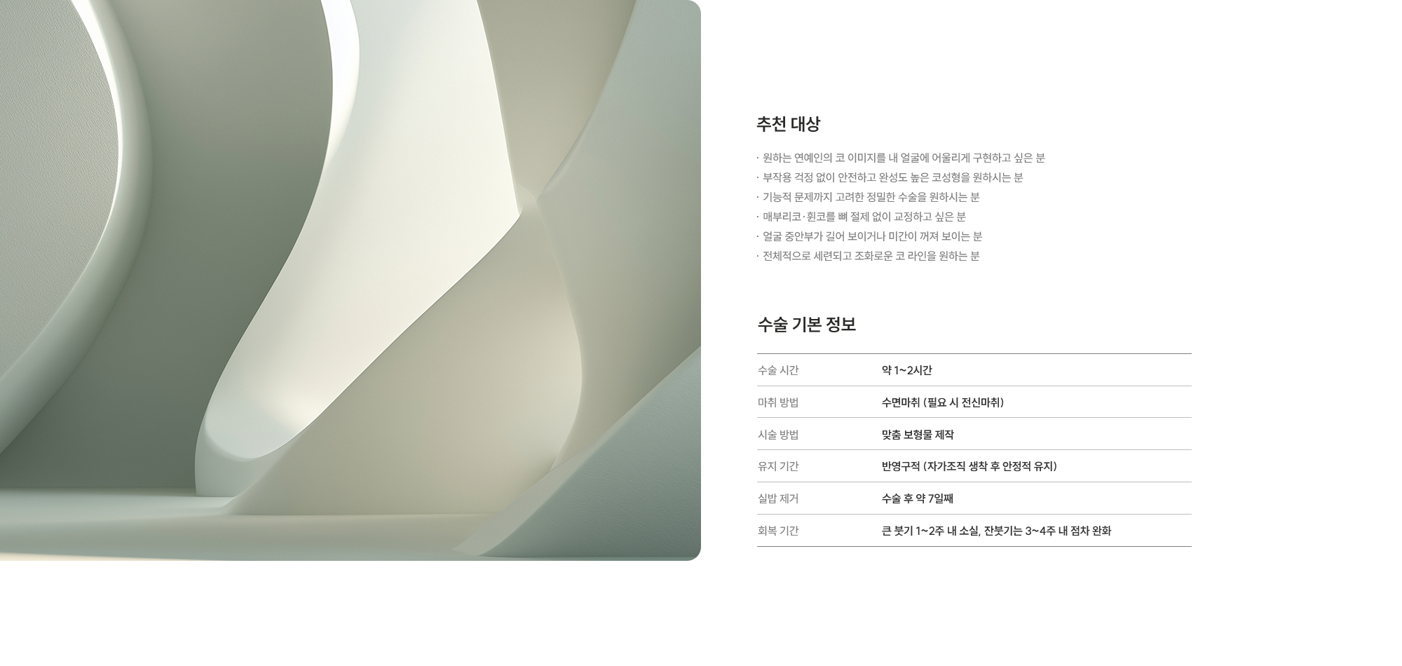 [추천 대상]· 원하는 연예인의 코 이미지를 내 얼굴에 어울리게 구현하고 싶은 분 · 부작용 걱정 없이 안전하고 완성도 높은 코성형을 원하시는 분 · 기능적 문제까지 고려한 정밀한 수술을 원하시는 분 · 매부리코·휜코를 뼈 절제 없이 교정하고 싶은 분 · 얼굴 중안부가 길어 보이거나 미간이 꺼져 보이는 분 · 전체적으로 세련되고 조화로운 코 라인을 원하는 분 [수술 기본 정보] 사용 재료 : 약 1~2시간  /  마취 방법 : 수면마취 (필요 시 전신마취)  /  수술 방법 : 맞춤 보형물 제작  /  유지 기간 : 반영구적 (자가조직 생착 후 안정적 유지)  /  실밥 제거 : 수술 후 약 7일째  /  회복 기간 : 큰 붓기 1~2주 내 소실, 잔붓기는 3~4주 내 점차 완화