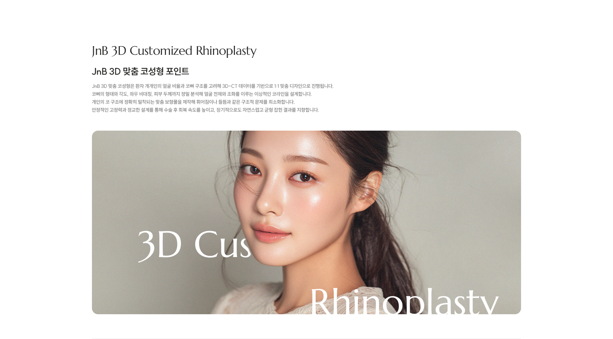 [JnB 3D 맞춤 코성형 포인트] JnB 3D 맞춤 코성형은 환자 개개인의 얼굴 비율과 코뼈 구조를 고려해 3D-CT 데이터를 기반으로 1:1 맞춤 디자인으로 진행됩니다. 코뼈의 형태와 각도, 좌우 비대칭, 피부 두께까지 정밀 분석해 얼굴 전체와 조화를 이루는 이상적인 코라인을 설계합니다. 개인의 코 구조에 정확히 밀착되는 맞춤 보형물을 제작해 휘어짐이나 들뜸과 같은 구조적 문제를 최소화합니다. 안정적인 고정력과 정교한 설계를 통해 수술 후 회복 속도를 높이고, 장기적으로도 자연스럽고 균형 잡힌 결과를 지향합니다.