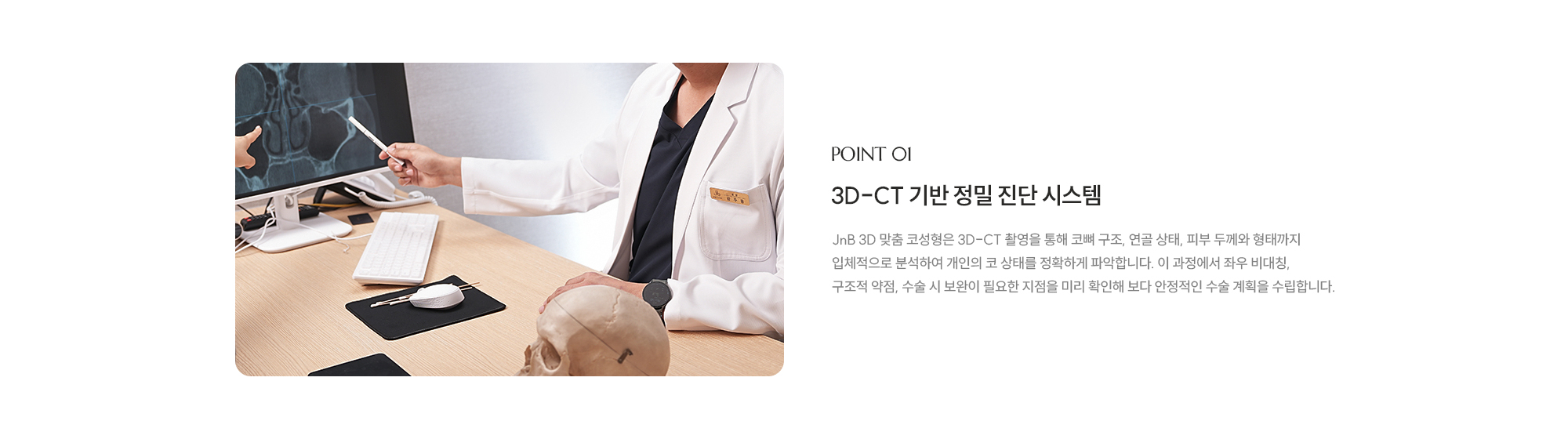 [POINT 01] 3D-CT 기반 정밀 진단 시스템 : JnB 3D 맞춤 코성형은 3D-CT 촬영을 통해 코뼈 구조, 연골 상태, 피부 두께와 형태까지 입체적으로 분석하여 개인의 코 상태를 정확하게 파악합니다. 이 과정에서 좌우 비대칭, 구조적 약점, 수술 시 보완이 필요한 지점을 미리 확인해 보다 안정적인 수술 계획을 수립합니다.