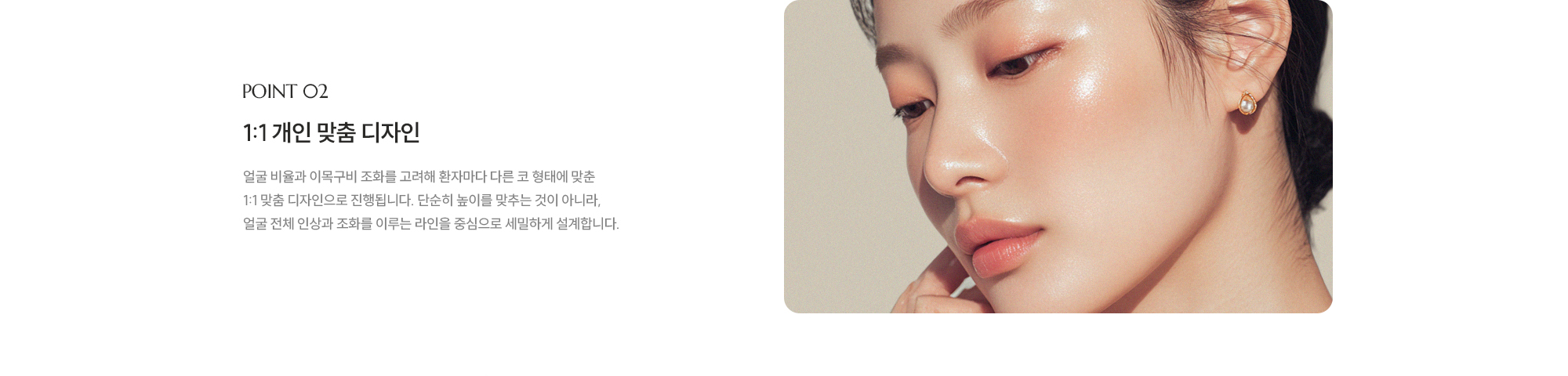 [POINT 02] 1:1 개인 맞춤 디자인 : 얼굴 비율과 이목구비 조화를 고려해 환자마다 다른 코 형태에 맞춘 1:1 맞춤 디자인으로 진행됩니다. 단순히 높이를 맞추는 것이 아니라, 얼굴 전체 인상과 조화를 이루는 라인을 중심으로 세밀하게 설계합니다.