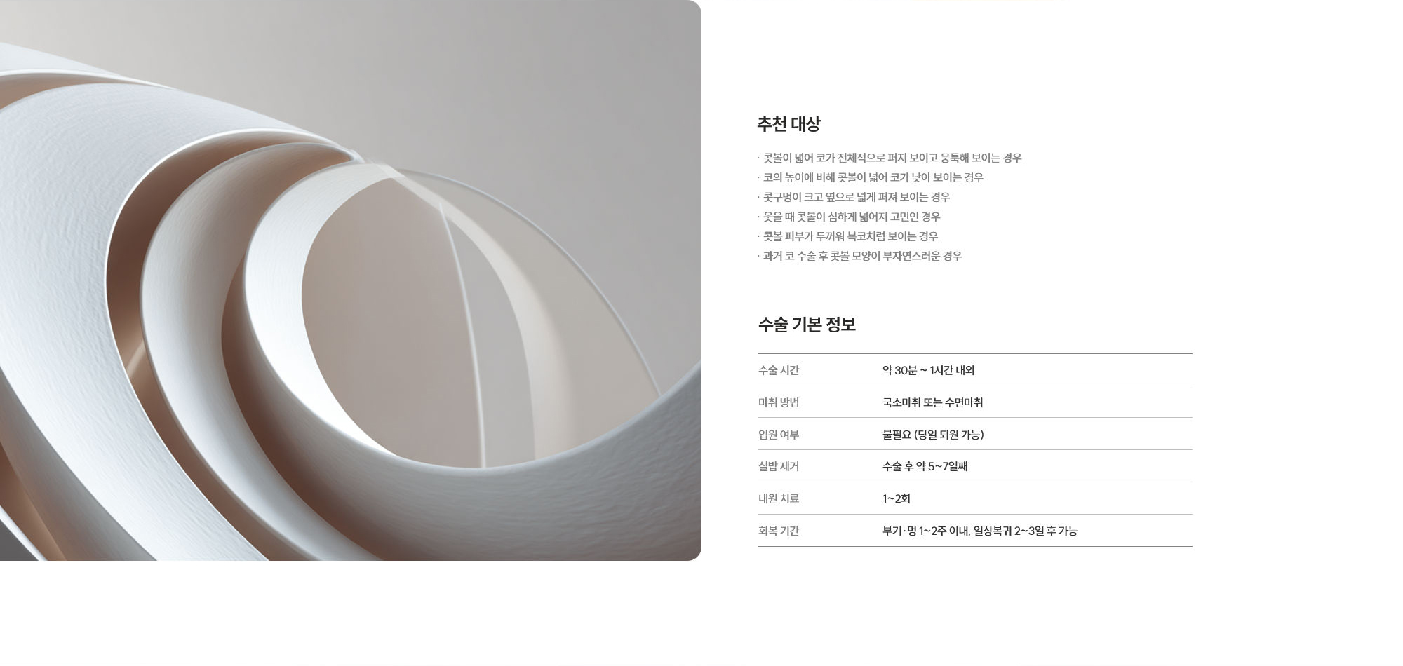 [추천 대상] · 콧볼이 넓어 코가 전체적으로 퍼져 보이고 뭉툭해 보이는 경우 · 코의 높이에 비해 콧볼이 넓어 코가 낮아 보이는 경우 · 콧구멍이 크고 옆으로 넓게 퍼져 보이는 경우 · 웃을 때 콧볼이 심하게 넓어져 고민인 경우 · 콧볼 피부가 두꺼워 복코처럼 보이는 경우 · 과거 코 수술 후 콧볼 모양이 부자연스러운 경우 [수술 기본 정보] 사용 재료 : 약 30분 ~ 1시간 내외  /  마취 방법 : 국소마취 또는 수면마취  /  입원 여부 : 불필요 (당일 퇴원 가능)  /  실밥 제거 : 수술 후 약 5~7일째  /  내원 치료 : 1~2회  /  회복 기간 : 부기·멍 1~2주 이내, 일상복귀 2~3일 후 가능