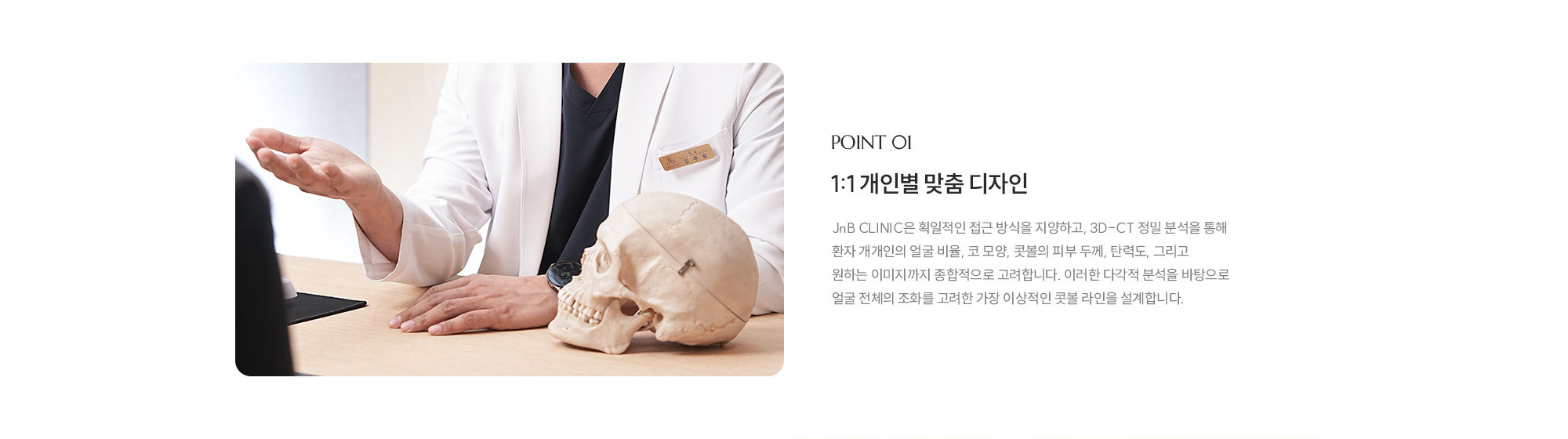 [POINT 01] 1:1 개인별 맞춤 디자인 : JnB CLINIC은 획일적인 접근 방식을 지양하고, 3D-CT 정밀 분석을 통해 환자 개개인의 얼굴 비율, 코 모양, 콧볼의 피부 두께, 탄력도, 그리고 원하는 이미지까지 종합적으로 고려합니다. 이러한 다각적 분석을 바탕으로 얼굴 전체의 조화를 고려한 가장 이상적인 콧볼 라인을 설계합니다.