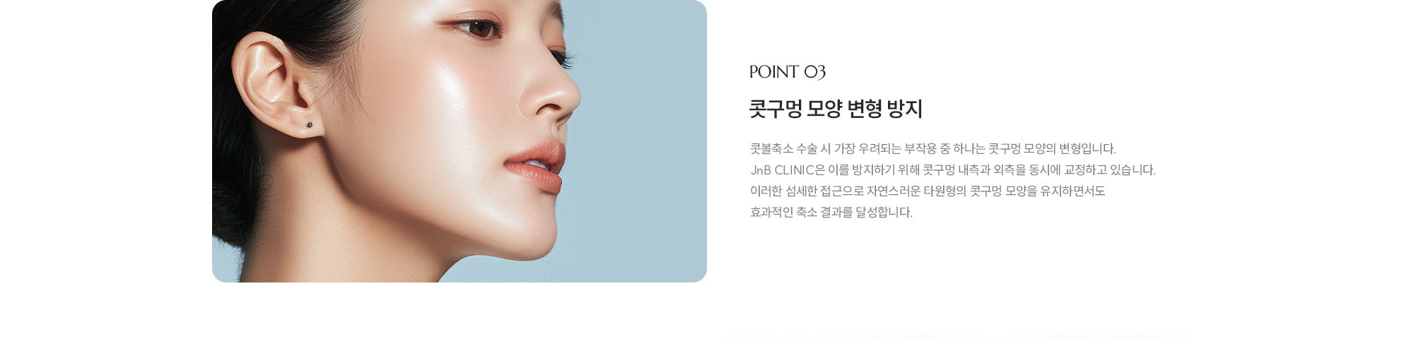 [POINT 03] 콧구멍 모양 변형 방지 : 콧볼축소 수술 시 가장 우려되는 부작용 중 하나는 콧구멍 모양의 변형입니다. JnB CLINIC은 이를 방지하기 위해 콧구멍 내측과 외측을 동시에 교정하고 있습니다. 이러한 섬세한 접근으로 자연스러운 타원형의 콧구멍 모양을 유지하면서도 효과적인 축소 결과를 달성합니다.