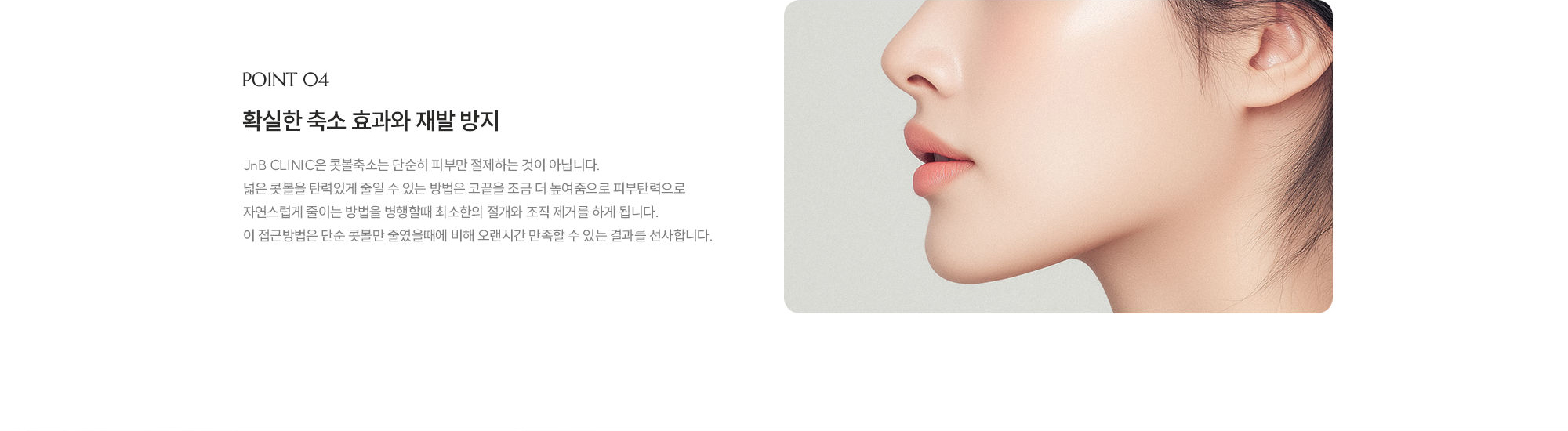 [POINT 04] 확실한 축소 효과와 재발 방지 : JnB CLINIC은 콧볼축소는 단순히 피부만 절제하는 것이 아닙니다. 넓은 콧볼을 탄력있게 줄일 수 있는 방법은 코끝을 조금 더 높여줌으로 피부탄력으로 자연스럽게 줄이는 방법을 병행할때 최소한의 절개와 조직 제거를 하게 됩니다. 이 접근방법은 단순 콧볼만 줄였을때에 비해 오랜시간 만족할 수 있는 결과를 선사합니다.
