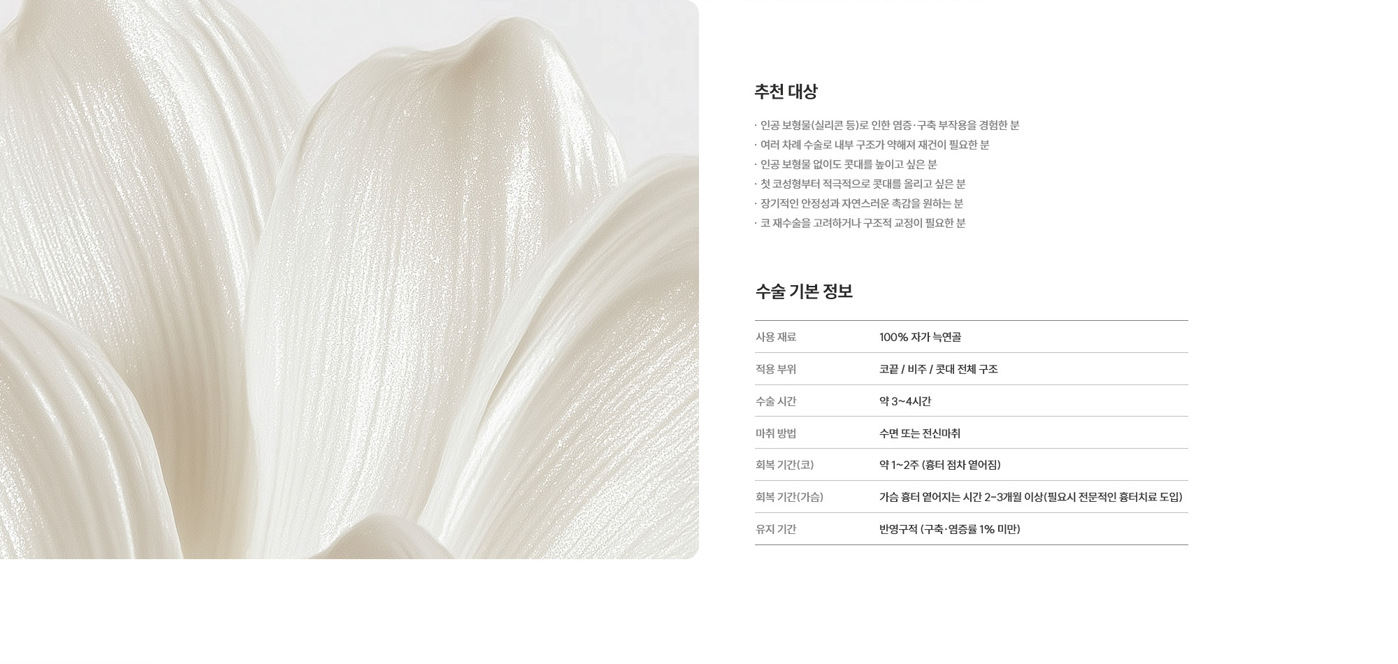 [추천 대상] · 인공 보형물(실리콘 등)로 인한 염증·구축 부작용을 경험한 분  · 여러 차례 수술로 내부 구조가 약해져 재건이 필요한 분  · 인공 보형물 없이도 콧대를 높이고 싶은 분  · 첫 코성형부터 적극적으로 콧대를 올리고 싶은 분  · 장기적인 안정성과 자연스러운 촉감을 원하는 분  · 코 재수술을 고려하거나 구조적 교정이 필요한 분  [수술 기본 정보] 사용 재료 : 100% 자가 늑연골  /  적용 부위 : 코끝 / 비주 / 콧대 전체 구조  /  수술 시간 : 약 3~4시간  /  마취 방법 : 수면 또는 전신마취  /  회복 기간(코) : 약 1~2주 (흉터 점차 옅어짐)  /  회복 기간(가슴) : 가슴 흉터 옅어지는 시간 2-3개월 이상(필요시 전문적인 흉터치료 도입)  /  유지 기간 : 반영구적 (구축·염증률 1% 미만)